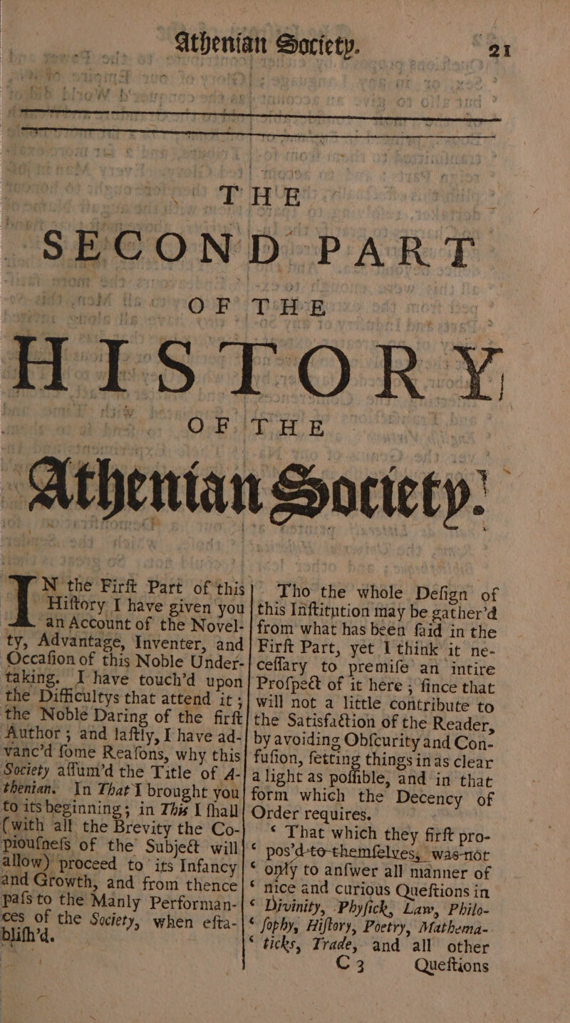 \ wind + ie “J N the Firft Part of ‘this gf Hiftory I have given you an Account of the Novel- ty, Advantage, Inventer, and taking. Ihave touch’d upon the Difficultys that attend it ; Author ; and laftly, I have ad- vane’d fome Reafons, why this Society affum’d the Title of A- thenian. In That brought you to itsbeginning; in This I fhall (with all the Brevity the Co- pioufnels of the Subjeé will allow) proceed to ‘its Infancy and Growth, and from thence pafsto the Manly Performan- St the Society, when efta- a - Tho the whole Defign of this Inftitution may be gather’d from what has been faid in the Firft Part, yet I think it ne- will not a little contribute to the Satisfaction of the Reader, by avoiding Ob{curity and Con- fufion, fetting things inas clear alight as poffible, and in that form which the Decency of Order requires. * That which they firft pro- * pos’ eS, wast * omy to anfwer all manner of * mice and curious Quefiions in © Divinity, -Phyfick, Law, Philo- “ fophy, Hiftory, Poetry, Mathema- * ticks, Trade, and all other C3 Queftions