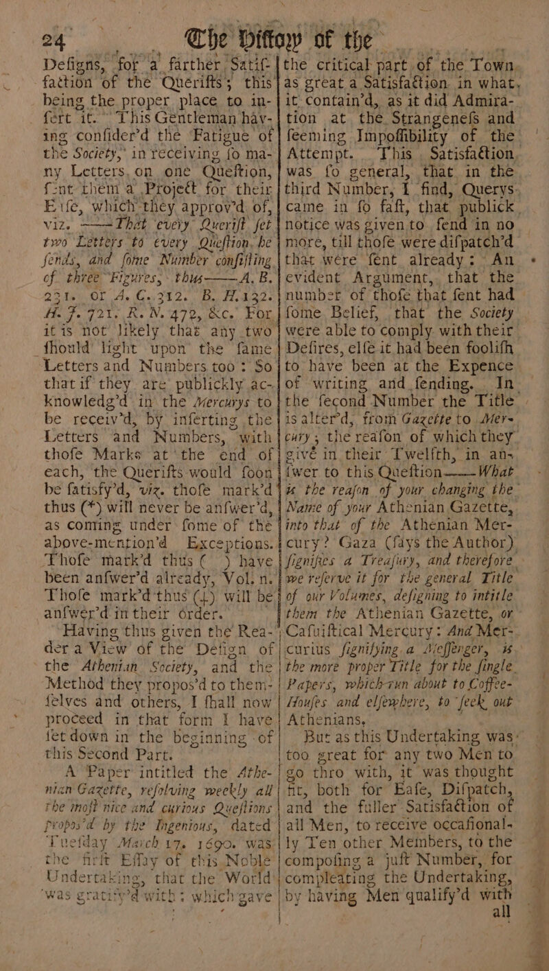 Defigns, “for a farther Sati: being the proper place to in- . fert it. This Gentleman hav- ing confider’d the Fatigue of the Society,’ in receiving {o ma- ny Letters, on one Queftion, fent them a Project. for their Exfe, which they, approv’d. of, viz. ——=That ‘every’ Querift fet two Letters to every Queftion, be fends, and fome Number confifting of three Figures,» this— 23% OL A, €.,3%2. B, H.132- He J. 721. Re N. 470, &amp;c.”. Por, itis not Jikely that any two _fhould light upon the fame ‘Letters and Numbers too : So that if they. are publickly ac- knowledg’d in. the Mercurys to be receiv’d, by inferting ,the Letters and Numbers, with thofe Marks at ‘the end of each, the Querifts would foon be fatisfy’d, viz. thofe mark’d thus (*) will never be anfwer’d, as coming under fome of the above-mention’d Exceptions. Thofe martk’d thus € ) have been an{wer’d already, Vol. n. Thole mark’d‘thus' (1) will be anfwer'd in their order. ‘Having thus given the Rea- the critical part of the Town, as great a Satisfattion. in what, it contain’d, as it did Admira- tion .at., che, Strangenefs and feeming Impoffibility of the Attempt. This . Satistation, was fo general, that in the third Number, 1 find, Querys. caine in fo faft, that. publick | notice was given to. fend in no more, till thofe were difpatch’d that were fent already: An evident Argument,, that the number of thofe that fent had — fome. Belief, that the Society were able to comply. with their Defires, elfe it had been foolifh to have been at the Expence of writing and fending, In. isalterd, from Gazette to Mer~ cury, the reafon of which they” givé in their Twelfth, in an- {wer to this Queition——- What ws the reajon of your changing the Namie of your Athenian Gazette, into that of the Athenian Mer- cury? Gaza (fdys the Author) fignipes a Treajiwxy, and therefore we referve it for the general Title of our Volumes, defigning to intitle them the Athenian Gazette, or the Athenian Society, and the | the more proper Title for the ingle. Method they propos’d to them- | Papers, whichvun about to Coffee- {elves and others, I fhall now | Houfes and elfewhere, to “feek, out proceed in that form 1 have fet down in the beginning of this Second Part. A Paper intitled the Athe- nian Gazette, refolving weekly all rhe moft nice and curious Queftions propas’d by the Ingenious, dated Tuetday March 17. 1690. was the frit Effay of this.Noble Undertaking, that the World was gratityd with + which gave eee Athenians, But as this Undertaking was: go thro with, 1t was thought fit, both for Eafe, Difpatch, and the fuller Satisfa¢tion of ail Men, to receive occafional. ly Ten other Members, to the compofing a juff Number, for compleating the Undertaking, by having Men qualify’d won a / 1