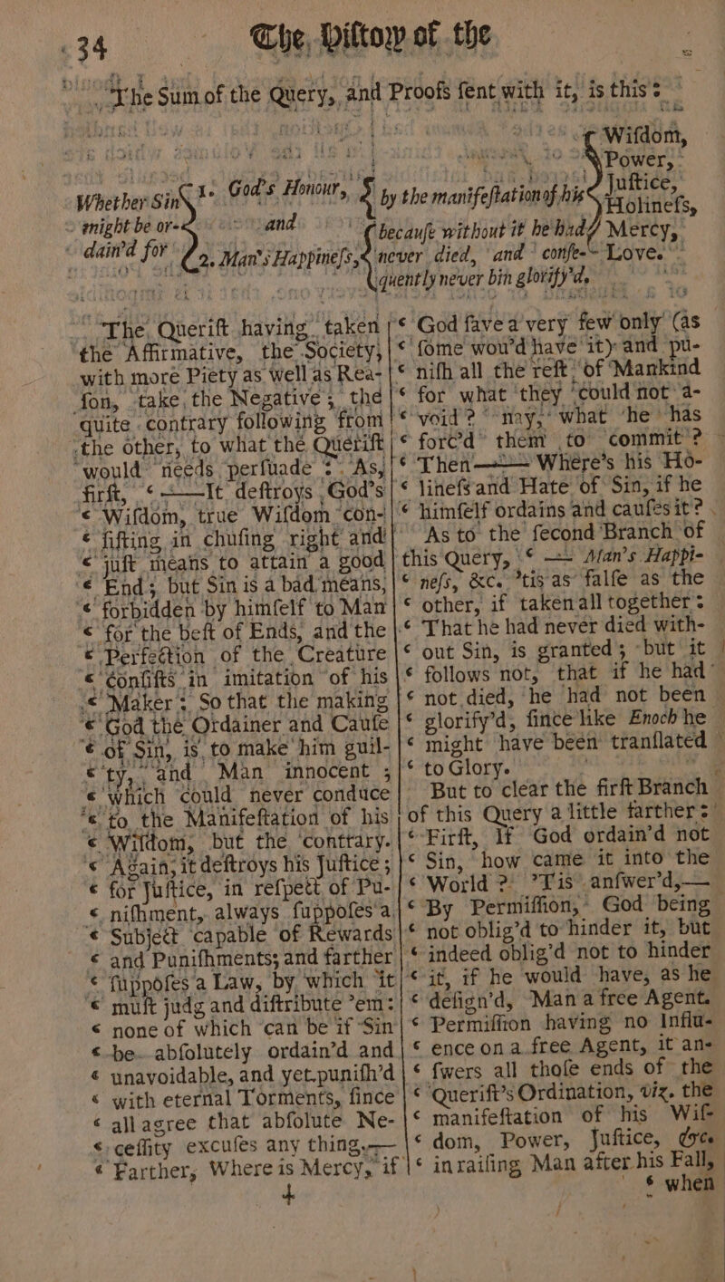 ~ gnight be or- and dasha fo ey v4 Man's Happine/s, the Affirmative, the Society, with more Piety as well as Rea- fon, take, the Negative, the quite contrary following from ‘the other, to what the Querift “would needs perfuade * . As, fir, <+—It deftroys God's © Wifdom, true Wifdom ‘con- ¢ fifting in chufing right and © juft means to attain a good € End; but Sin is a bad’means, < forbidden by himfelf to Man <'for the beft of Ends, and the © Perfection of the Creature «‘¢onfifts in imitation ‘of his “Maker ;, So that the making © God the Ordainer and Caufe ¢ of Sin, is, to make him guil- ‘ty, and Man innocent ; ‘which ‘could never conduce to the Manifeftation of his Wildom, but the ‘conttary. Again, it deftroys his Juftice ; for Juftice, in refpett, of Pu- Subject capable of muft judg and diftribute *em: none of which ‘can be if ‘Sin be.-abfolutely ordain’d and unavoidable, and yet.punifh’d with eternal Torments, fince allagree that abfolute Ne- cefity excufes any thing, aA RR ARAM AHA HHA RA d. ae nanan a Mercy, <3 ¢ God fave a'very few only (as {ome woud have it) and pu- © ford” them to ‘commit ? ~ ¢ Then——— Where’s his Ho- ‘ jinefsand Hate of Sin, if he this Query, © =~ Man’s Happi- © nefs, &amp;c. *tis as’ falfe as the other, if taken all together: That he had never died with- out Sin, is granted; —but it | follows not, that if he had” not died, he had not been © glorify’d, fince’like Enoch he might have been tranflated ~ to Glory. wt ae But to clear the firft Branch — of this Query a little farther s’ ¢-Firft, If God ordain’d not ‘ Sin, how came it into the ‘World 2 ’YFis anfwer’d,— By Permiffion,: God being not oblig’d to hinder it, but Cal it, if he would have, as he © defign’d, Mana free Agent. € Permiffton having no Influ- © ence on a.free Agent, it an- ‘ fwers all thofe ends of the © Querift’s Ordination, viz. the ¢ manifeftation of his Wil ‘ dom, Power, Juftice, drt § when ¥ 1