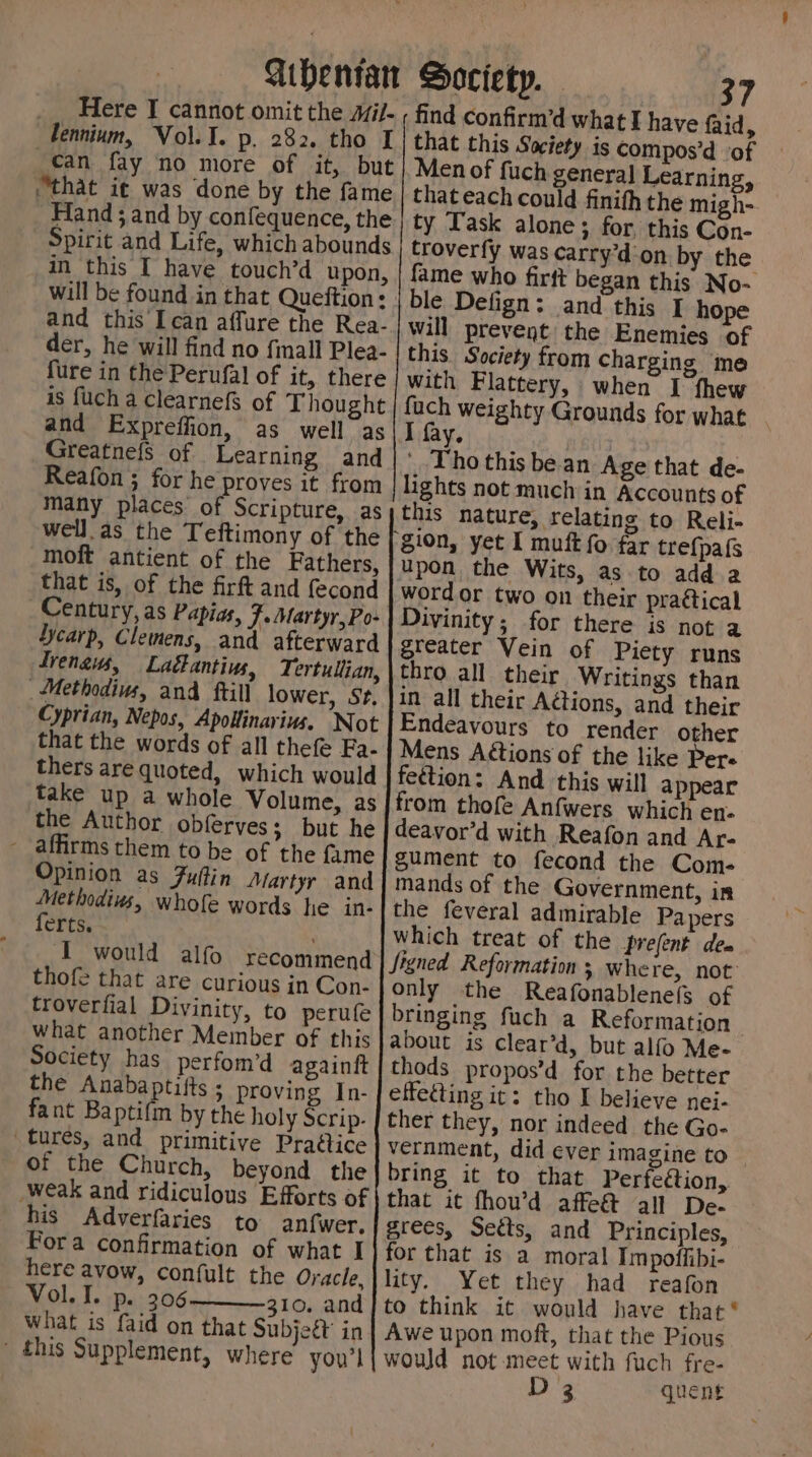 Gihentan Society. - __ Here I cannot omit the wi/- ; find confirmd what I have faid, lennium, Vol. I. p. 282. tho I | that this Society is compos’d of can fay no more of it, but| Menof fuch general Learning, “that it was done by the fame | thateach could finifh the migh-. Hand; and by confequence, the | ty Task alone ; for, this Con- Spirit and Life, which abounds troverfy was carry’d-on by the in this IT have touch’d upon, | fame who firt began this No- will be found in that Queftion: | ble Defign: and this I hope and this Iean affure the Rea- | will prevent the Enemies of der, he will find no {mall Plea- | this Society from charging me fure in the Perufal of it, there | with Flattery, when J fhew is fuch a ClearnefS of Thought | fach weighty Grounds for what and Expreffion, as well as I fay. | | Greatnefs of Learning and|* Thothis be an Age that de- Reafon ; for he proves it from lights not much in Accounts of many places of Scripture, as this nature, relating to Reli- well. as the Teftimony of the ‘gion, yet I muft fo far trefpafs moft antient of the Fathers, upon the Wits, as to add 2 that is, of the firft and {econd | wordor two on their praétical Century, as Papias, j-Martyr,Po-| Divinity; for there is not a Yycarp, Clemens, and afterward greater Vein of Piety runs Trenaus, Laétantius, Tertullian, \thro all their Writings than _Methodiws, and ftill lower, st. |in all their Adtions, and their Cyprian, Nepos, ApoHinarius. Not |Endeavours to render other that the words of all thefe Fa- | Mens Aétions of the like Pere thers are quoted, which would | feétion: And this will appear take up a whole Volume, as | from thofe Anfwers which en- the Author obferves; but he | deavor’d with Reafon and Ar- - affirms them to be of the fume gument to fecond the Com- Opinion as Fuftin Martyr and | mands of the Government, in Methodiws, whofe words he in-|the feveral admirable Papers ferts. Which treat of the prefent dea I would alfo recommend Signed Reformation Where, not thofe that are curious in Con- only the Reafonablene(s of troverfial Divinity, to perufe bringing fuch a Reformation what another Member of this | about is Clear’d, but alfo Me- Society has perfom’d againft | thods propos’d for the better the Anabaptifts ; proving In- | effecting it: tho I believe nej- fant Baptifm by the holy Scrip. | ther they, nor indeed the Go- tures, and primitive Praéice vernment, did ever imagine to of the Church, beyond the bring it to that Perfection, _weak and ridiculous Efforts of | that it fhou’d affe&amp; all De- his Adverfaries to anf{wer, grees, Setts, and Principles, Fora confirmation of what I| for that is a moral Impoffibi- here avow, confult the Oracle, | lity. Yet they had reafon Vol. I. p. 306 10, and/to think it would have that * What is faid on that Subjeét’ in | Awe upon moft, that the Pious - this Supplement, where you’l{ would not meet with fuch fre- D3 quent