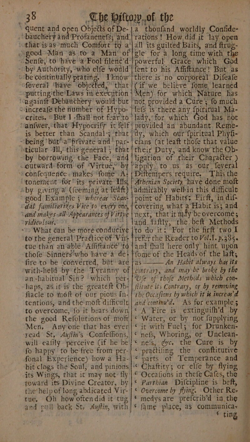 “quent and open Objeéts of De- . bauchery and ‘Profanenefs;’ and. “feveral ave objected,” that putting'the’ Laws in execytion ‘vagainft Debauchery would: but -erites. ' But I -fhall not fear’to rations ! How, did it lay open all its guilted Baits, and ftrug- gle for a long time with the powerful. Grace. which God Tefs is there any {pifitual Ma- being 'butaprivate and’ par- by borrowitig’ the Face,’ and outward: form. of ‘Virtue,’ by ‘» confequen¢e. makes ‘fome’ A; “‘tonement “for “its private Is, aby giving a (feeming at (eae) ‘vidicu lous. ge What can be moré conducive to' the general’ Praétice of Vir- ‘and makes all-Appearances of Virtue é OVE ADS 4 thofe Sinners'who have a de: fire to he ‘converted, but: are with-held by the Tyranny of an-habitual Sin? ‘which per- haps, as.it is the greateft Ob- fiacle to meft of our pious In- tentions, and the moft difficulr to overcome, fo it bears down, the good Refolutions of mofr Men, Anyone that has ever read St, Aujlin’s Confefhions, will eafily perceive Cif he be fo happy to be free from per- fonal Experience) how a Ha- bit clogs the Soul, and pinions its Wings, that it may not: fly: foward its Divine Creator, by the help of long abdicated Vir- tue. Oh how oftendid it tug and pull back St, Auftin, with ‘dy, which our fpiritual Phyfi- their Duty, and know the Ob- point-of Habits: Firft, in dif covering, what a°‘Habit is; and next, that ‘it mfy'be overcome; to do it: For the firft two I and fhall here only hint, upon ‘fomeé of the Heads of the laft, ‘as ———_— An Habit always hag its contrary, and may-be broke by the Ge of thofe Methods which con- the Occafions by which it # increas’d and continu’d. As for example 5 ‘ A Fire is extinguifh’d by ‘ Water, or by not fupplying © it with Fuel; for Drunken- ‘ nefs, Whoring, or Unclean- * nels, eye. the Cure is by < practifing the conftitutive ¢ parts of Temperance and ‘© Chaftity; or elfe by flying “ Oceafions in thefe Cafes, the ‘ Parthian Difcipline is beft, © Overcome by flying. ‘Other Re- ‘ medys are prefcrib’d in the * fame place, as communica~ * ting