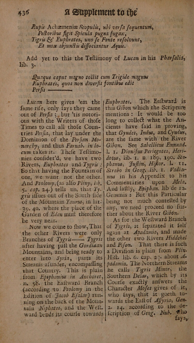 bb. 3 Perfis Eucan here gives ’em the fame rife, only tays they came out of Perfiz 3, but ’tis nototi- ous with the Writers of thofe Times to call all thofe Coun- tries Perfia, that lay under the Dominion of the Perfian Mo- narchy, and thus Farnab. in lo- cum takes it. nies confides’d, we have two Rivers, Euphrates and Tygris : So that having the Fountain of - One, We want not the other. And Ptolomy,(as allo Pliny, lib, 5. cap. 24.) tells us, that Ty. gris iflues out of the South fide of the Mountain Taurus, in lat: -29. 40. where the place of the Garden of Eden mutt therefore -be very nears Now we come to fhow, That ‘the other Rivers were only Branches of Tygris—— Tygris after having paitt the Gordzean Mountains, and being ready to -emter into Syria, parts. its Sueamis afunder, encompafling ehat Country. This is plain from) Epiphanius in Anchoret, /ne 58 the Eaftward Branch ¢according to Ptolomy in the idition of: Jacob Efziar) run- ning on the back of the Moun- tain Niphates, and the Weit. ward bends its courle towards iv Euphrates. The. Eaftward is this Gibon which the Scripture mentions: It would-be too long to colleét what the An- cients have faid in proving, that Gyndes, Indw, and Cyndus, are the fame with the River Gihon. See Sabellicus Ennand. — 1, 1. Dionifius Periegotes, Heri- dotus, lib. 1. n. 189, 190. Ste phanw, Fuftin, Hifor, 1. U1. Strabo in Geog, lib, 1. Vadia- mus in his Appendix to his Commentaries upon Mela, And lattly, Epiphan. lib de 12. Gemmis = But this Particular being not much conteited by any, we need proceed no fur- ther about the River Gibén. | As for the Weitward Branch | of Fygris, ic feparated it felt again at Apadamia, and made the other rwo Kivers Hiddekel and Pifon. ‘That there is fuch a Divifion is plain from Plzm. Hitt. lib. 6. cap. 27- about 4. padamia, The Northern Streams he calls Tigris Minor, the Southern Delas, which by its Courfe exactly anfwers the Character Mofes gives of it, - who fays, that it goeth to- wards the Eaftof Afyria, Gem 2 14, according to the de- {cription of Geog. Nub. Who ‘ faysy