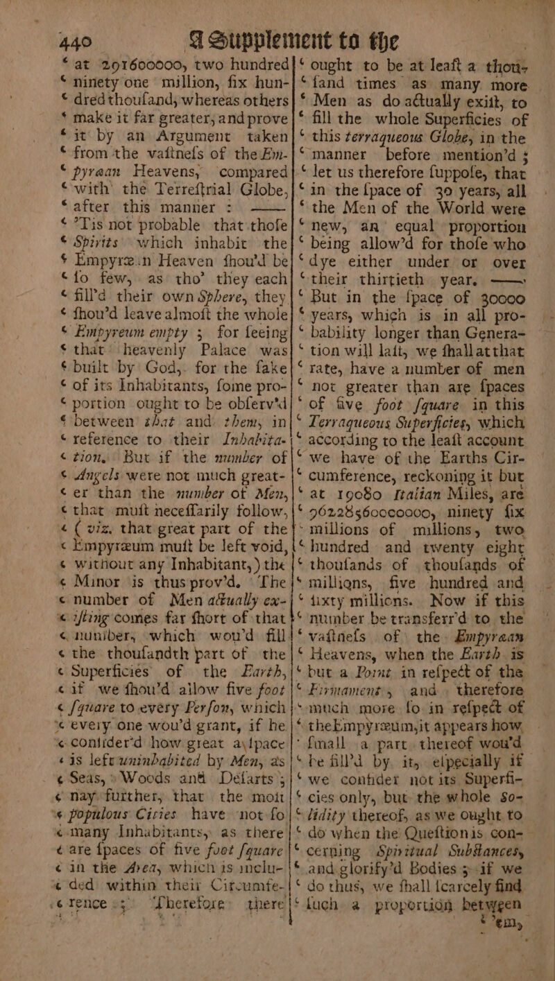 ‘ninety one million, fix hun- © dred thoufland, whereas others * make it far greater, and prove it by an Argument taken * from the vaitnels of the Ew- ‘ pyraan Heavens, ‘compared ‘after this manner : ¢ *Tis not probable that .thofe © Spivits which inhabit the $ Empyrein Heaven fhou’d be “fo few, as tho’ they each “filld their own Sphere, they. ¢ fhou’d leave almoft the whole © Empyreum empty 3 for feeing $ that’ heavenly Palace was ¢ built by God, for the fake © of its Inhabitants, fome pro- © portion ought to be obferv'd © between that and them, in “reference to their Inbabita- ¢ tion, But if the nunber of © dngels were not much great- ‘er than the number of Men, © that muit neceffarily follow, « ( viz, that great part of the « Empyreum mutt be left void, ¢ without any Inhabitant, ) the ¢ Minor is thus prov’d. © The «number of Men a&amp;ually ex- « wing comes far fhort of :that ¢ the thoufandth part of the ¢ Superficies of the Larth, «if \we fhou’d allow five fooz « [quare to every Perfor, which ‘% every one wou'd grant, if he. ¢ contider'd how great aylpace ‘4s lefsuninbabited by Men, as ¢ Seas,» Woods and Delarts ; ¢ nay further, thar the moit ‘s populous Cities have ‘not fo «many Inhabitants, as there ¢ are {paces of five fuot /quare ¢ in the Area, which 1s inclu- ‘fand times as many more — * Men as do adtually exitt, to * fill the whole Superficies of ‘ this terraqueows Globe, in the manner before mention’d ; let us therefore fuppofe, that in the [pace of 30 years, all the Men of the World were new, an’ equal proportion being allow’d for thofe who dye either under or over their thirtieth year, —— But in the {pace of 30000 years, which is in all pro- bability longer than Genera- tion will lati, we fhallatthat ‘rate, have a number of men not greater than are {paces of five foot fquare in this Lerraqueous Superfictes, which according to the leait account we have of the Earths Cir- cumference, reckoning it but at 19080 Italian Miles, are 96228 3600c0000, ninety fix millions of mullions, two hundred and twenty eight thoufands of thoufands of milliens, five hundred and {ixty millions. Now if this number be transferr’d to the vatinefs of the. Empyraan Heavens, when the Earth. is but a Port in refpect of the Firmament', and » theretore much more fo. in refpect of theEmpyreum,it appears how, ‘ {mall a part. thereof wou'd be fill’d by. it, elpecially if we contider not its Superfi- cies only, but the whole so- tidity thereof, as we Ought to do when the Queftionis con- cerning Spiritual Substances, and glorify’d Bodies 5 .if we ¢ 4 “ fa « t &amp;, &amp; &amp; 4 4 G. ‘ 4 € é em, ~