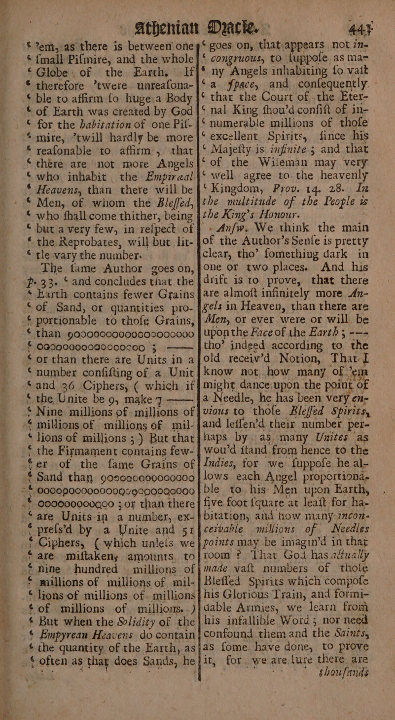 Bs eo © %em,.as there is between one © {mall Pifmire, and the whole ‘Globe. of the Earth, If © therefore *twere unreafona- © ble to affirm fo huge.a Body © of Earth was created by God * mire, *twill hardly be more © reafonable to affirm , that ‘there. are not more Angels ‘who inhabit. the Empireal: * Heavens, than there will be © Men, of whom the Blefed, © who fhall come thither, being © but a very few, in relpect of ‘ the Reprobates, will but lit- © tle vary the number. The tame Author goes on, p> 33. * and concludes that the * Earth contains fewer Grains ‘of Sand, or quantities pro- £portionable to thofe Grains, © than 90900009000602000000 £ OG000000080000C00 3 - © or than there are Units jn a ‘number confifting of a Unit and 36 Ciphers, ( which if © the Unite be 9, make 7 ‘ Nine millions of millions of $ millions of millions of mil- * lions of millions ;) But that * the Firmament contains few- fer of the fame Grains of * Sand than goscecos9000000 *© 09002000000009¢6900G000000 .* G00000000Q00 ; or than there “are Units in a number, ex- * prels’d by a Unite and 51 * Ciphers, ( which unlels we ‘are miftaken; amounts. to * nine hundred . millions of * millions of millions of. mil- © lions of millions of. millions ¢ of millions of . millions.) * But when the Solidity of the _$ Empyrean Heavens do contain ¢ che quantity of the Earth, as {often as that does Sands, he 44¥ ‘gues on, that.appears not z2- ‘ congruous, to tuppofe as ma- * ny Angels inhabiting fo vait © nal King thou’d confift of, in- ‘numerable millions of thofe ‘excellent Spirits, fince his ‘ Majefty is infinite 3 and that ‘of the Wiieman may very ‘ well agree to the heavenly ‘Kingdom, Prov. 14. 28. In the multitude of the People w the King’s Honour. | of the Author’s Senle is pretty clear, tho’ fomething dark in one or two places. And his drift is to prove, that there are almoit infinitely more An- gels in Heaven, than there are Men, or ever were or will be upon the Face of the Earth ; -—- tho’ indged according to the old receiv’d Notion, That I know not. how many of en might dance upon the point oe a Needle, he has been very en- vious to thole RKleffed Spirits, and leifen’d their number per- haps by. as. many Unites as wou’d ftand from hence to the Indies, for we fuppofe he al- lows each Angel proportiona- ble to his: Men upon Earth, five foot {quare at leaft for ha- bitation, and how many 2ncon- cezvable millions of. Needles points may be iniagin’d in thar room ¢ That God has adually made vatt numbers of thole Bleffled Spirits which compofe his Glorious Train, and formi- dable Armies, we learn from his infallible Word; nor need confound them and the Saints, as fome have done, to prove it, for. we are lure there. are ; cs thoufands