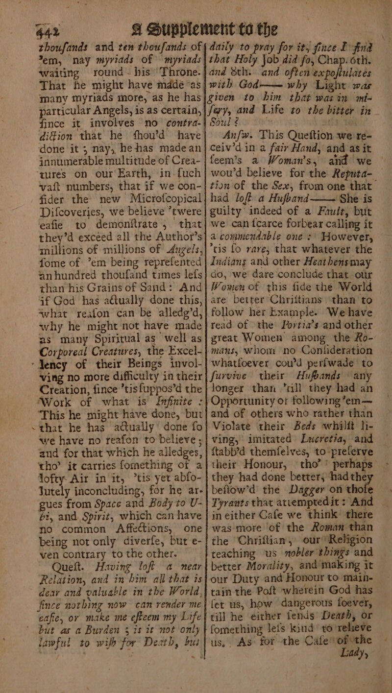 > al 442 A Supplement ta the | thoufands and ten thoufands of { daily to pray for it, fince I frida Yem, nay myvidds of myriads| that Holy Job did fo, Chap: oth. waiting round~his ‘Throne.}and 8th. and often expoftulates That he might have mddé“as| with God-— why Light was many myriads more, as he has|given to him that wasin mt- articular Angels, is as certain, |/ary, and Life zo the bitter in - fince it involves no contra-| Soul ¢ : bs Wah) difion that he fhou’d have| An/w. This Queftion we re- done it ; nay, hehas madean|ceiv’d in a fair Hand, and as it innumerable multitude of Crea-|feem’s a Woman's, and we © ‘qures on our'Earth, in-fuch]| wou’d believe for the Reputa- vaft numbers, that if we con-| tion of the Sex, from one that fider the new Microfcopical| had lofh a Hujband ‘She is Difcoveries, we believe *twere guilty indeed of a Fault, but eafie to demonitrate , that] we can {carce forbear calling it they’d exceed all the Author’s| a commendable one :' However, millions of millions of dugels,|’tis fo rare, that whatever the fome of ’em being reprefented | Indians and other Heathensmay - anhundred thoufand times lefs} do, we dare conclude that our than his Grains of Sand: And| Women of this fide the World if God has actually done this,j are better Chriftians than to swhat reafon can be alledg’d,} follow her Example. We have why he might not have made} read of the Tortia’s and other ns many Spiritual as well as] great Women among the Ro- Corporeal Creatures, the Excel-} mans, whom no Contideration ‘Jency of their Beings invol-| whatloever cou’d perfwade to ving no more difficulty intheir| furvive their Hufeands \ any Creation, fince ’tisfuppos’d the} longer than “Jl they had an Work of what is Infinite :| Opportunity or following’em— This he might have done, but} and of others who rather than <that he has attually done fo} Violate their Beds whilft li- we have no reafon to believe ;| ving, imitated Lucretia, and and for that which he alledges, | ftabb’d themfelves, to’prelerve tho’ it carries fomething of a| their Honour, tho’’ perhaps - lofty Air in it, “tis yet abfo- | they had done better, ‘had they Jutely inconcluding, for he ar-| befiow’d’ the Dagger on thofe gues from Space and Body to V-| Tyrauts that atvemptedit: And — bi, and Spirit, which can have | in either Cafe we think there no common Affections, one was more of the Roman than being not only diverfe, but e-/ the Chriftian, our” Religion ven contrary to the other. teaching ‘us nobler things and Queft. Having loft a near} better Morality, and making it Relation, and in him all that is our Duty and Honour to main- dear and valuable in the World,| tain the Poft wherein God has fince nothing now can render me fer us, how dangerous foever, eafic, or make me eftcem my Life} till he either lends Death, or but as a Burden 3 is it not only fomething leis kind to relieve lawful to wilh for Death, but} us,. As: for the Cafevofuthe -