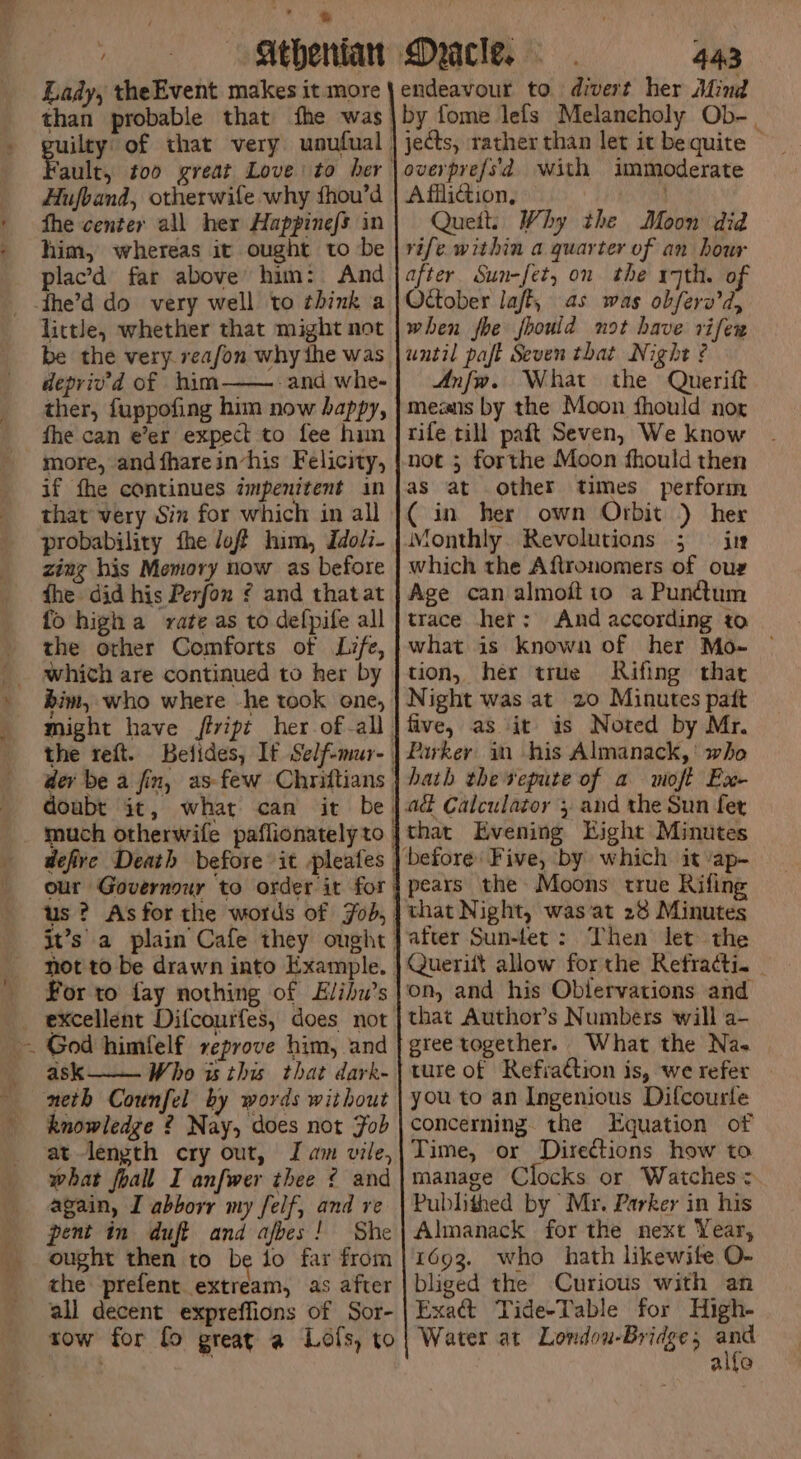 i Lady, theEvent makes it more than Hufband, otherwife why hou’d fhe center all her Happinefs in him, whereas it ought to be plac’d far above’ him: And little, whether that might not be the very reafon why the was depriv’d of him—— and whe- ther, fuppofing him now happy, fhe can e’er expect to fee him more, andfharein-his Felicity, if fhe continues ampenitent in that very Sin for which in all probability fhe /off him, Idoli- zing his Memory now as before the did his Perfon ¢ and thatat fo high a vate as to defpife all the other Comforts of Life, which are continued to her by bim, who where -he took one, might have fiript her of-all. not to be drawn into Example. For to fay nothing of Elihu’s excellent Difcourfes, does not ask Who is this that dark- neth Counfel by words without knowledge ? Nay, does not Fob at-length cry out, Jam vile, what foall I anfwer thee ¢ and again, I abborr my felf, and re pent in duff and afbes! She ought then to be io far from che prefent extream, as after all decent expreffions of Sor- tow for fo great a Lofs, to 443 by fome lefs Melancholy Ob-_. jects, rather than let it be quite © overpref/s'd with immoderate Affliction, Quett. Why the Moon did rife. within a quarter of an hour after Sun-fet, on the r7th. of October laff, as was obferv’d, when fhe fhould not have rifer until paft Seven that Night ? Anfw. What the Querift means by the Moon fhould nor rife till pait Seven, We know as at other times perform ( in her own Orbit ) her Monthly. Revolutions ; © iu which the Aftronomers of oug Age can almoftto a Pun@um trace her: And according to what is known of her Mo-~ — tion, her true Rifing that Night was at 20 Minutes patt five, as it is Noted by Mr. Parkey in his Almanack,' who hath the vepute of a woft Ex- that Evening Kight Minutes pears the Moons true Rifing that Night, wasat 28 Minutes after Sun-let: Then let the Querift allow forthe Refracti. | that Authors Numbers will a- gree together. What the Nas ture of Refiaction is, we refer | you to an Ingenious Difcourle concerning. the Equation of Time, or Directions how to manage Clocks or Watches = Publithed by Mr. Parker in his Almanack for the next Year, 1693. who hath likewite O- bliged the Curious with an Exa&amp; Tide-Table for High- Water at Londou-Bridge en alfe