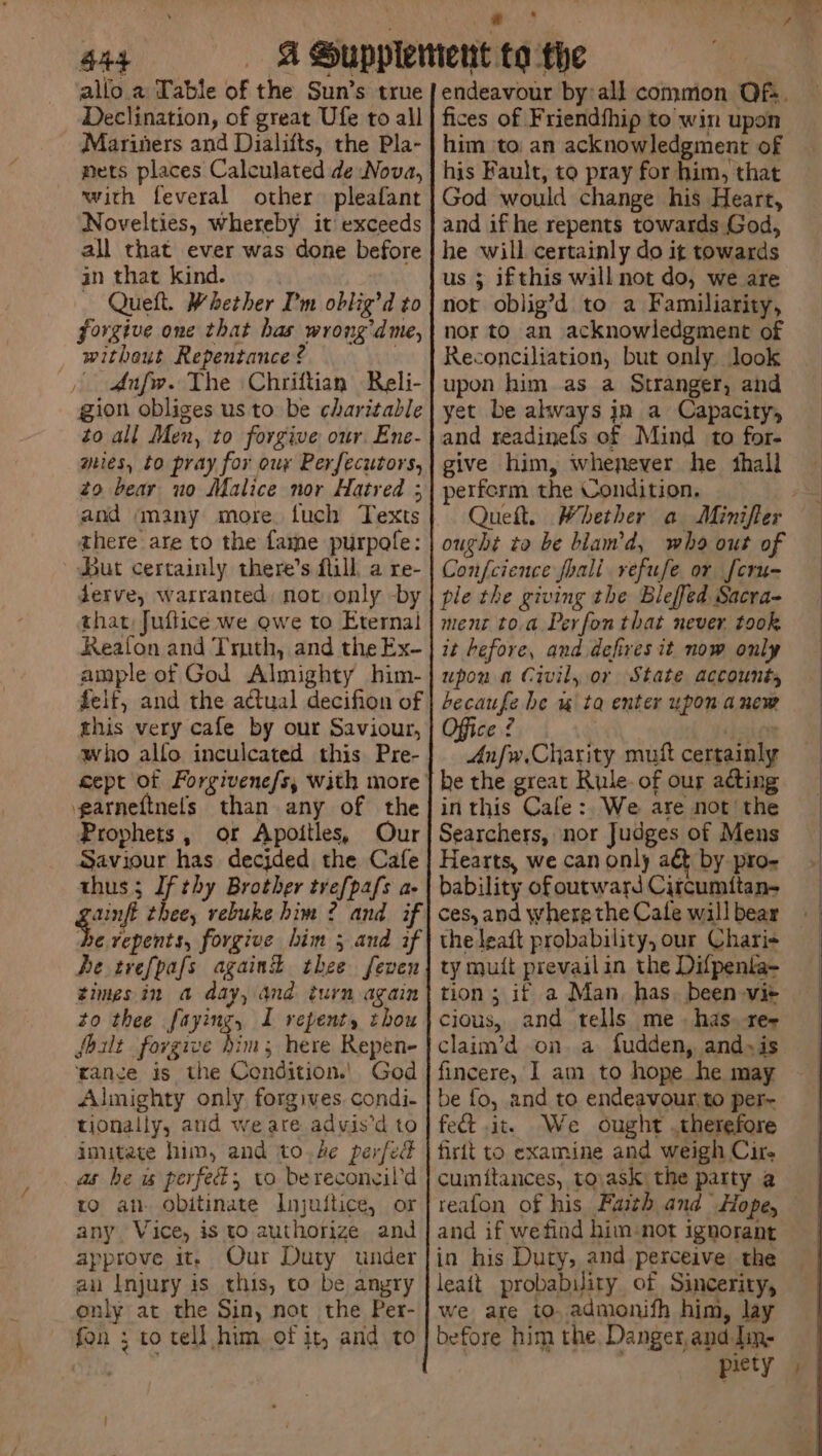 S44 or are alio a Table of the Sun’s true Declination, of great Ufe to all Mariners and Dialifts, the Pla- nets places Calculated de Nova, with feveral other pleafant Novelties, whereby it exceeds all that ever was done before in that kind. - Queft. Whether I'm oblig’d to forgive one that has wrong’dme, without Repentance ? | dAnfw. The Chriftian Reli- gion obliges us to be charitable to all Men, to forgive our. Ene- ries, to pray for our Perfecutors, zo bear uo Malice nor Hatred ; and many more. fuch Texts there are to the fame purpofe: But certainly there’s fill, a re- derve, warranted, not only -by that, Juflice we Qwe to Eternal Reafon and Tmth, and the Ex- ample of God Almighty him- felt, and the actual decifion of this very cafe by our Saviour, who allo inculcated this Pre- garneftnefs than any of the Prophets, or Apoitles, Our Saviour has decjded the Cafe thus ; If thy Brother trefpafs a- gain thee, vebuke him ? and if be vepents, forgive him 5 and if he trefpafs againd thee feven timesin a day, and turn again to thee faying, I repent, thou fhilt forgive him; here Repen- ‘ance is the Condition.’ God Almighty only forgives. condi- tionally, and we are advis’d to imitate him, and to.4e perfect as be is perfect, to berecongil’d to an- obitinate Injuitice, or any, Vice, is to authorize and approve it, Our Duty under an Injury is this, to be angry only at the Sin, not the Per- fon ; to tell him of it, and to fices of Friendfhip to win upon him \to an acknowledgment of his Fault, to pray for him, that God would change his Heart, and if he repents towards God, he will certainly do it towards us 3 ifthis will not do, we are not oblig’d to a Familiarity, nor to an acknowledgment of Reconciliation, but only. look upon him as a Stranger, and yet be always jn a Capacity, and readinefs of Mind to for- give him, whenever he shall perferm the Condition. ought ta be bland, who out of Confcience foali refuse or fcru- ple the giving the Bleffed Sacra- ment to.a Pevfon that never. took it before, and defires it now only upon a Civil, or State accounts becaufe be w ta enter upon anew Office ¢ ‘poion Anfw.Charity muft certainly he the great Rule. of our acting in this Cafe: We are not’ the Searchers, nor Judges of Mens Hearts, we can only adt by pro- bability ofoutward Citcumttan- ces, and where the Cale will bear the Jeaft probability, our Charis ty muit prevailin the Difpenta- tion; if a Man, has. been vi+ cious, and tells me. has. res claim’d on. a fudden, and~is fincere, J am to hope he may be fo, and to endeavour, to per- fed it. We ought therefore firit to examine and weigh Cire cumitances, tovask the party a reafon of his Faith and Hope, and if wefind him-not ignorant in his Duty, and perceive the leait probability of Sincerity, we are to, admonifh him, lay before him the, Danger, and Jin- piety /