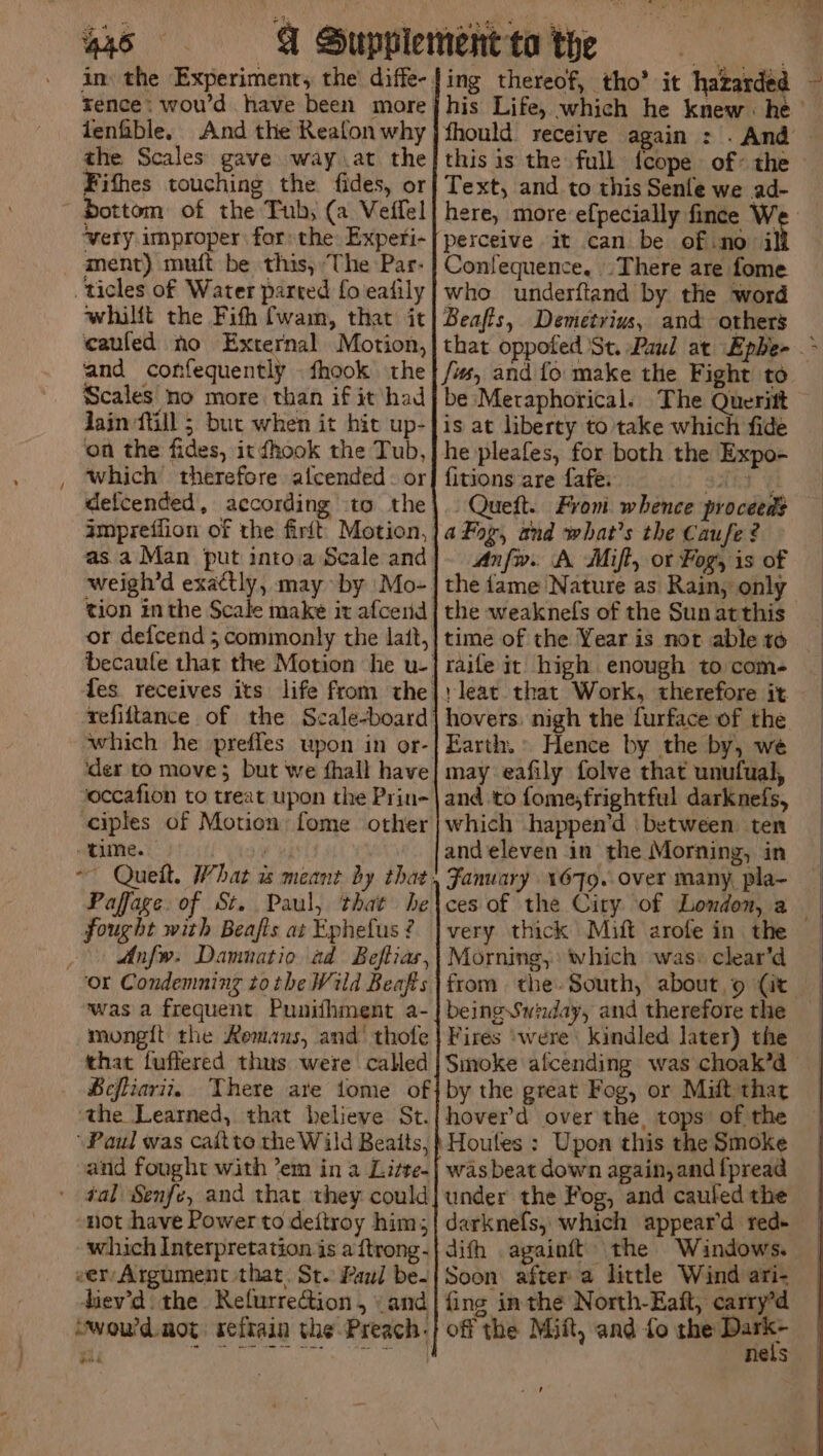/ lenfble. And the Reafon why the Scales gave way at the Fithes touching the fides, or dottom of the Tub, (a Veifel ‘very improper for: the Experi- ment) muft be this, The Par- ticles of Water parted fo'eatily whilft the Fith fwam, that it caufed no External Motion, and confequently . fhook the Scales no more than if it had Jain fll 5 but when it hit up- on the fides, it hook the Tub, which therefore alcended: or defcended, according to the as. a Man put intoia Scale and weigh’d exactly, may by |Mo- tion inthe Scale make it afcend or defcend ; commonly the lait, refiftance of the Scale-board which he prefles upon in or- ‘der to move; but we fhall have occafion to treat upon the Prin- ciples of Motion: fome other time. | Paffage. of St. Paul, that he fought with Beafis at Ephefus ? Anfw. Damnatio ad Beftias, was a frequent Punifhment a- mongit the Remans, and’ thofe that fuffered thus were called BHeftiariz, There are tome of ‘the Learned, that believe St. ‘Paul was caitto the Wild Beaits, and fought with ’em in a Litte- not have Power to deftroy him; which Interpretation is a ftrong- eeryArgument that. St. Paul be- diev’d the Refurrection , \ and Swou'd. not seftain the Preach. one ing thereof, tho’ it hazarded % his Life, which he knew : he ’ fhould receive again : . And this is the full feope of: the — Text, and to this Senfe we ad- here, more efpecially fince W perceive it can be of.no i Confequence, There are fome who underftand by the word Beafts, Demetrius, and others that oppofed St. Paul at Ephe- - {ws and fo make the Fight to be Metaphorical. The Queritt is at liberty to take which fide he pleafes, for both the Expo- fitions are fafe: gAht Gh —Queft. Fron. whence proceed? aFog, and what's the Caufe? Anfw. A Mift, or Fog, is of the fame Nature as Rain, only the weaknels of the Sun at this time of the Yearis not ableto raife it high enough tocom- | rleat that Work, therefore it hovers. nigh the furface of the Earth. Hence by the by, we may eafily folve that unufual, and to fome,frightful darknefs, which happen’d between ten and eleven in the Morning, in Fanuary 1679. over many, pla- ces of the City of London, a Morning, which was: clear’d from the-South, about 9 (it being Swiday, and therefore the Fires were: kindled later) the Smoke afcending was choak’d by the great Fog, or Milt that hover’d over the tops’ of the Houtes ; Upon this the Smoke was beat down again, and {pread under the Fog, and cauled the darknels, which appear’d red- difh againft the Windows. Soon after a little Wind ari- fing inthe North-Eaft, carry’d off the Miit, and fo ee Hes - 0