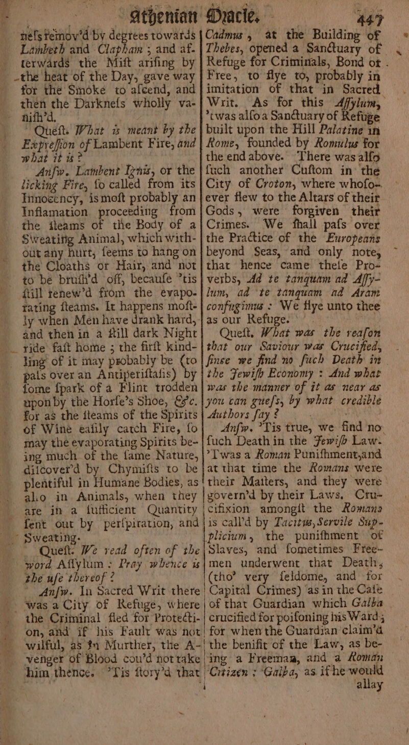 | néfs fémov'd by degrees towards Lambeth and Clapham 3 and af- terwards the Mift arifing by for the Sinoke to alcend, and then the Darknefs wholly va- ~ Queft. What w meant by the Exprefion of Lambent Fire, and what it wu? w | Anfw. Lambent Ignis, or the licking Fire, fo called from its Innoeency, ismoft probably an Inflamation proceeding from the ileams of the Body of a Swweatinig Animal, which with- out any hurt, feems to hang on the Cloaths or Hair, and not fiill tenew’d from the evapo. rating fteams. It happens moft- ly when Men have drank hard, and then in a dill dark Night ride faft home ; the firft kind- ‘i » pais over an Antiperiftafis) by fome fpark of a Flint trodden upon by the Horfe’s Shoe, yc. for aS the jteams of the Spirits of Wine eafily catch Fire, fo may the evaporating Spirits be- ing much of the fame Nature, diicoverd by Chymifis to be plentiful in Humane Bodies, as are in a futticient Quantity | 447 Cadmus, at the Building of Thebes, opened a Sanctuary of Refuge for Criminals, Bond ot . Free, to flye to, probably in Writ. As for this dfylum, *cwas alfoa Sanctuary of Refuge built upon the Hill Palatine in Rome, founded by Romulus for the end above. There was alfo fuch another Cuftom in: the City of Croton, where whofo-. ever flew to the Altars of their Gods, were forgiven their Crimes. We fhall pafs over the Practice of the Europeans beyond Seas, and only note, that hence came thele Pro- verbs, Ad te tanquam ad Affy- lum, ad ‘te tangquam ad Aram confugimus : We flye unto thee as our Refuge. | Queft, What was the reafon that our Saviour was Crucified, - finse we find no fuch Death in | the Fewifh Economy : And what was the manner of it as near as you can guefs, by what credible Authors fay ? | . Anfw. *Tis true, we find no. fuch Deathin the Few7/o Law. >T was a Roman Punifhment,and at that time the Homans were their Matters, and they were | govern’d by their Laws, Cru- icifixion amongit the Romans plictum, the punifhment of the ufe thereof 2 (tho? very feldome, and for wilful, as #1 Murther, the A-/| the benifit of the Law, as be- venger Of Blood cou’d not take | ing a Freemaa, and a Loman him thence. Tis flory’d that “Citizen : Galba, as ithe a : i 'g ay WAS e