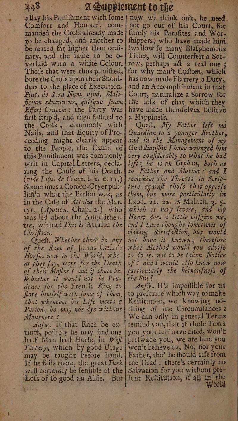 Aas allay his Punifhment with fome Comfort and Honour, com- manded the Crols already made to be changed, and another to be reared, far higher than ordi- nary, and the fame to be o- ~ verlaid with a white Colour, Thofe that were thus punifhed, bore the Crofs upon their Shoul.- ders to the place of Execution. Plut. de Scra Num. vind, Mali- ficium educuniur, quifque fuam Effert Crucem; the Party was firft ftrip’d, and then faftned to the Crofs, commonly with Nails, and that Equity of Pro- ceeding might clearly appear io the People, the Caule of this Punifhment was commonly writ in Capital Letters, decla- ring the Caufe of his Death, (vide Lips. de Cruce,1.2- 11.) Sometimes a Comon-Cryer pub- lith’d what the Perfon was, as in the Cafe of Attalus the Mar- tyr, (Apollon. Chap. 2.) who was led about the Ampnithe:- tre, withan This ts Attalus the Chriftian. Quett., Whether there be any of the Race of Julius Cefar’s Horfes now iu the World, who. as they fay, wept for the Death of their Mafter ¢ and if there be, Whether it would not be Pru- dence for the French King to flore himfelf with fome of them, that whenever bis Life meets a Period, he may not dye without Mourners ? . dnfw. Tf that Race be ex- tinct, poflibly he may find one half Man half Horte, in Weft Tartary, which by good Ulage amay be taught betore hand. If he fails there, the great Turk will certaialy be fenfible of the ‘Lofs of fo good an Allie. But t fhippers; who have made him {wallow fo many Blafphemcus Titles, will Counterfeit a Sor- row, perhaps act a real one ; for why man’t Cuftom, which hasnow made Flattery a Duty, and an Accomplifhmient in that Court, naturalize a Sorrow for the lofs of that which they have made themfelves believe a Happinels, Queft, My Father ieft me Guardian to a younger Brother, and in the Management of my Guardianjbip I have wronged him very seunarob ts to what he had left; he is an Orphan, both as to Father and Mother: and I remember the Thveats in Scrip- ture againft thofe that oppre/s them, but more particularly in Exod, 22. 22. im Malach. 3. 5. which is very fevere, and my Heart does a little mifgive me, and, I have thought fometimes of making Satisfaction, bur would not have it known; therefore what Method would you advife of ? andI would alfo know now particularly the heinoufnefs of the S11 é ; ; Le Anfw. li’s inipoffible for us to pretcribe which way tomake > Reftitution, we knowing no- thing of the Circumitances : We can orily in general Terms remind you,that if thole Texts - you your jelf have cited, won’t perlwade you, we ate lure you won't believe us, No, rior your Father, tho’ he fhould rife from the Dead : there’s certainly no Salvation for you without pre- fent Reftittition, if all in, the ~ es World 4