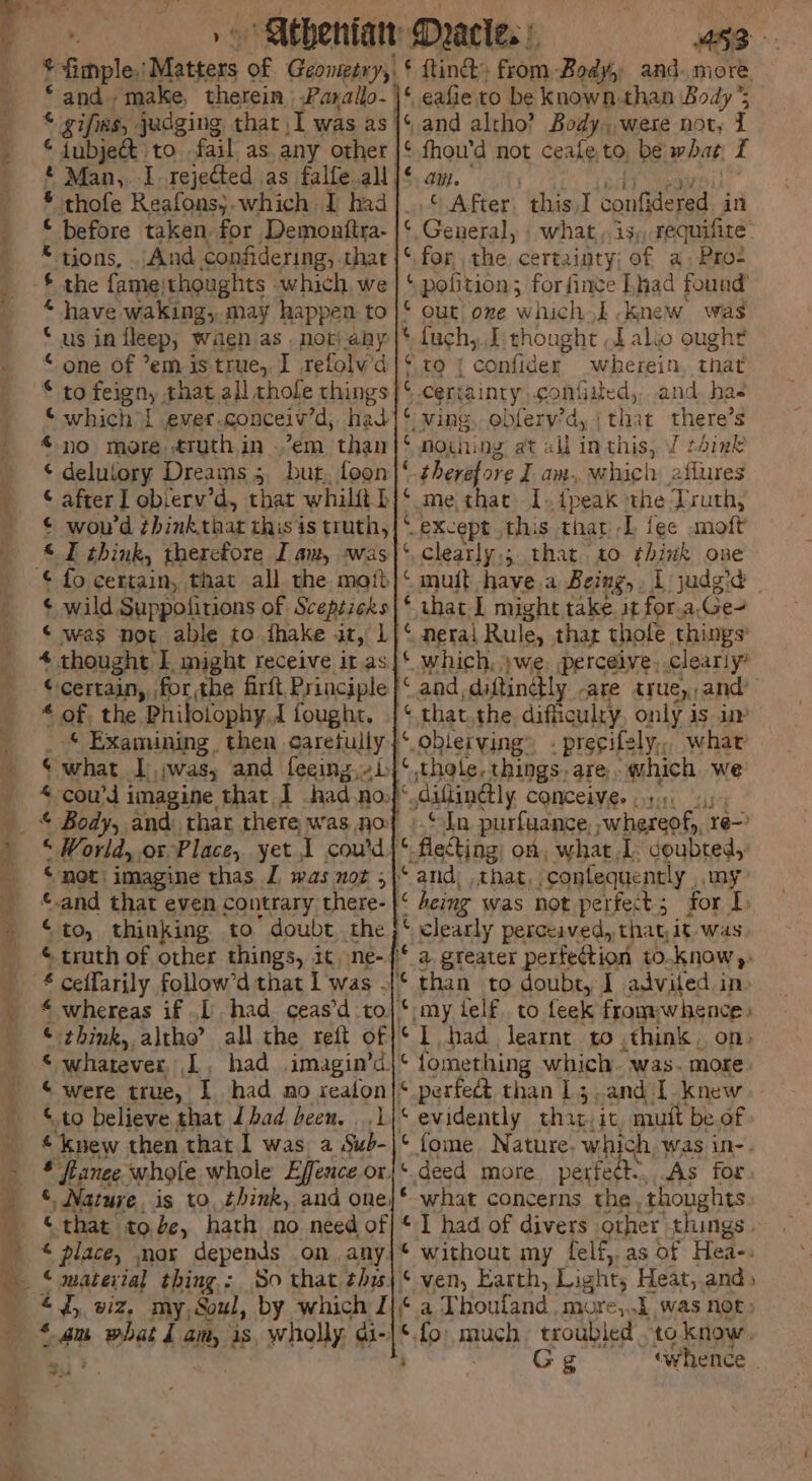 ¥ fimple, ics of Geonteery,. ¢ {tind from Body and. more. * and. make. therein Parallo-\\* eafie to be known-than Body’s © gifixs, judging that I was as |‘ and altho’ Body, were not, 1 f | Aubject to fail as any other ( fhou'd not ceale to, be what 2 © Maa, I rejected as falfe all |‘ aw. * thofe Reafons}.which I had]. .‘ After: this) deadden H in _ © before taken for Demonftra- |‘. General, . what, is, requifite. * tions, ..And confidering,-that|‘,for the certainty; of a. Pro- _ $ the famejthoughts which we | ‘ pofition; hata Lad found’ - * have waking, may happen to |‘ out oze which} knew was : ous in {leep, waen as not any ¢ fuch,. I thought ,f also ought © one of ’em is true, I refolv’d|* ro 7 Cakes wherein, that © to feign, t that all thofe things ¢ certainty .confiited, and. has © which { evet conceiv’d, had|* wing, obfery’d, (thar there’s no more ruthin .’em than C nothing at all in this, J think © delutory Dreams 5 but. foon|‘ therefore I am, which 2flures © after] obferv’d, that whilftb|‘ me that. I dpeak ‘the Truth, ¢ wou'd zbinktaar this is truth,|* except this that L {ec moft © think, therefore Iam, was}‘ clearly,; that to think one ¢ fo certain, that all the mait|‘ muit have.a Being, L judgid ¢ wild, Suppofitions of Scepticks |‘ that.L might take. it for.a.Ge- ‘ was not able to ihake it, 1)‘ neral Rule, thar thofe things’ 4 thought: I. might receive it. as|* which, )we. perceive, clearly’ “certain, for, the firft Principle }‘ and, diftindtly -are true, and’ € of the Philofophy.J fought. | that.the difficulry, only is im _ * Examining. then caretully}‘.oblerving® . precifely,, what ‘what I jwas, and feeing,i}‘,thole, things. are. which we < cou’d imagine that I had.no.}< diftinly CONCEIVE 4:4: ee: Body, and: thar there was noy ».S ln purfuance, whereof, re— ’ ‘World, or Place, yet, T coud }* flecting; on what 1. doubted, _ ©not imagine thas I was not |‘ and, , that, -confequently , my: _ and that even contrary there- |‘ heing was not perfect; for I. » “ito, thinking to’ doubt the }*. clearly perceived, thatit-was ¢ truth of other things, ic ne-/* a greater perfection to.know,: £ ceffarily follow’d that I was .|¢ than to doubt, J advited in. _ “whereas if .[ had ceas’d to}* my telf. to feek from «whence » « think, altho’ all the reft of /¢ 1 had learnt to .think. on. 5 whatever L. had imagin’d|* fomething which. was. more “were true, I had mo realon|* perfect than 13;.and1 knew © to believe that Jhad been. ..1\* evidently that.it, muit be of “knew then that 1 was a Sub-|* fome Nature. which, Was in-. _ § flanee whofe whole Effence or|‘ deed more perfedt, As for © Nature. is to, think, and one|* what concerns the, thoughts that tode, hath no need of|* 1 had of divers other things ~ ' place, mor depends on any|* without my felf,.as of Hea-: © material thing,: So that thw|* ven, Earth, Light, Heat, and» “4, viz, my,Soul, by which Z|‘ a Thoufand. more,..1 was not; * gu Bes 4 am, is, wholly. di-|*.fo: much. troubled to know, eh , ‘ Gg «whence |