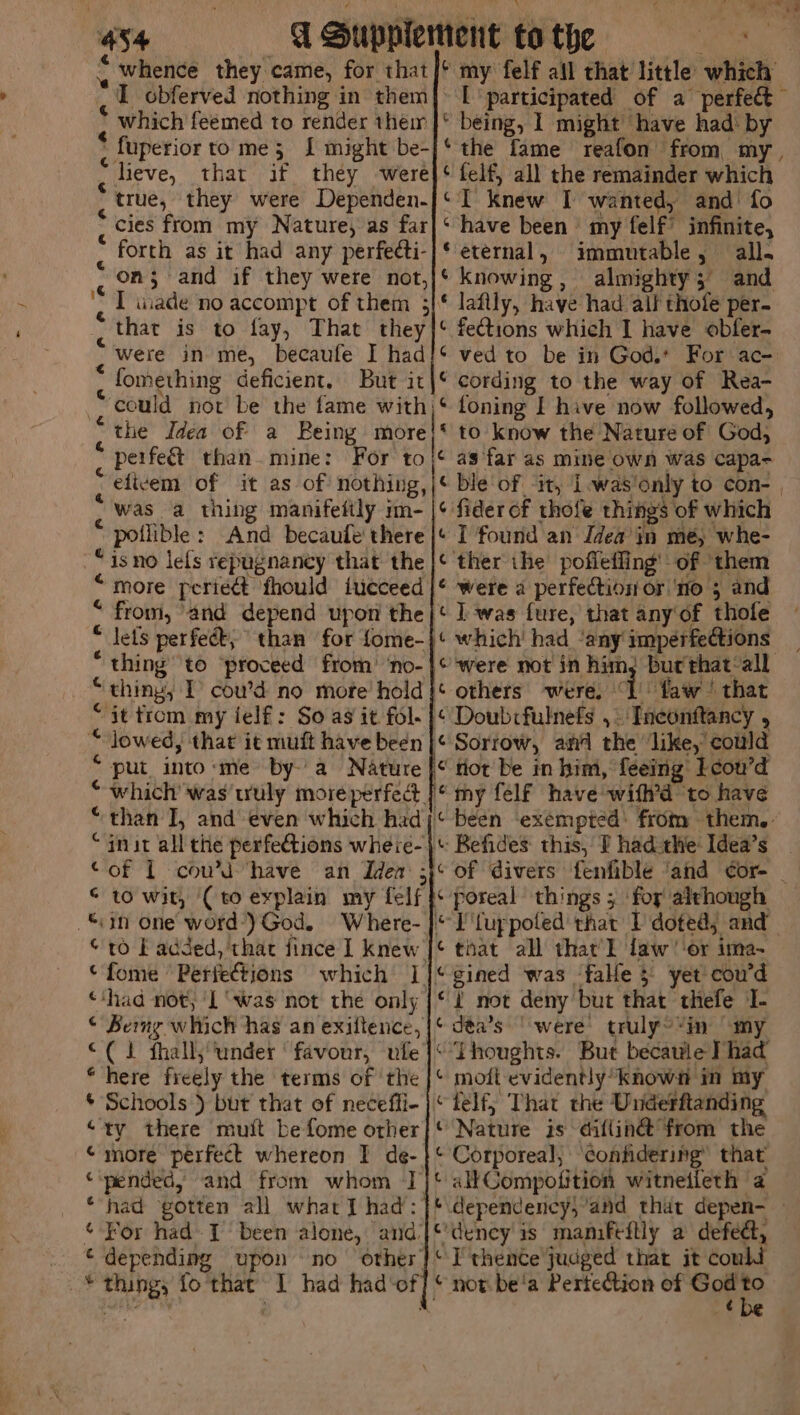 :  er. ; ‘ ee 434 A Supplement to the Neng . whence they came, for that|* my felf all that little which I obferved nothing in them|- [participated of a perfec which feemed to render their |* being, 1 might’ have had: by * fuperior to me; J might be-]‘ the fame reafon from my, heve, that if they were}‘ felf, all the remainder which true, they were Dependen-/‘ I knew I wanted, and’ fo cies from my Nature, as far|‘ have been’ my felf’ infinite, forth as it had any perfecti-|* eternal, immutable, all. “on; and if they were not,}* knowing, almighty; and I wuade no accompt of them 3/* laftly, have had all thofe per- that is to fay, That they|* fections which I have obfer- Were in me, becaufe I had!‘ ved to be in God. For ac- , fomething deficient. But it|* cording to the way of Rea- could not be the fame with)‘ foning I hive now followed, “the Idea of a Being more!* to know the Nature of God, perfeé&amp;t than mine: For to|¢ as far as mine own was capa- -efivem of it as of nothing, |¢ ble of ‘it, I-was'only to con- , was a thing manifeitly m- |¢ fiderof thofe things of which 5 poilible: And becaule' there | I found an Idea’ in me, whe- -“isno lels repugnaney that the |¢ ther ihe poffefling' of them “more periedt fhould iucceed |* were a perfection or ‘no 5 and “ from, ‘and depend upon the}* I was fure, that any of thofe “ Jets perfeét; than for fome-|* which had ‘any imperfections _ * thing’ to ‘proceed from’ ‘no-|¢ were not in him; buc'that‘all “thing, I cou’d no more hold {¢ others were, Lhw ‘that “it trom my ielf : So ag it fol- | Doubcfulnefs , - Tneonftancy , “ lowed, that it muft have been |¢ Sorrow, ai the ‘like, could “put into:me bya Nature |“ tlot be in him, feeing’ Lcou’d “ which’ was wuly more perfect |* my felf have wifh’d to have “than I, and even which hadj* been ‘exempted’ from them. “init all the perfections wheie- + Befides: this, f had-the: Idea’s of 1 coud have an Iden 5}¢ of Givers fenfible ‘and ¢or- “in one word-)God. Where- }* I'fuppoled that I doted, and “to EF added, that fince I knew [¢ that all that] law ‘or ima-~ ‘fome Perfettions which 1]*gined was ‘fale } yet cou’d “‘had not, I ‘was not the only {¢ 2 not deny but that thefe I- © Beng which has an exiltence,|¢ déa’s ‘were’ truly~“in “my “(1 fhall, ‘under ‘favour, ule |‘ Thoughts. But becaule Phad “here freely the terms of the |* mofi evidently known in my * Schools ) but that of neceffi- |‘ telf,; That the Underftanding “ty there muit befome orher}* Nature is diflin@ from the © more perfect whereon I de- }* Corporeal, beg ake that “pended; and from whom Jj‘ allCompofition witneileth a ‘had gotten all what] had: }* dependency,’and that depen- — ¢ For had 1 been alone, and'|*'deney is maniftftly a defedt, _ © depending upon no other!‘ I thence judged that it could _* thing, fo that I had had-of] © not. be'a Pertection of ts p