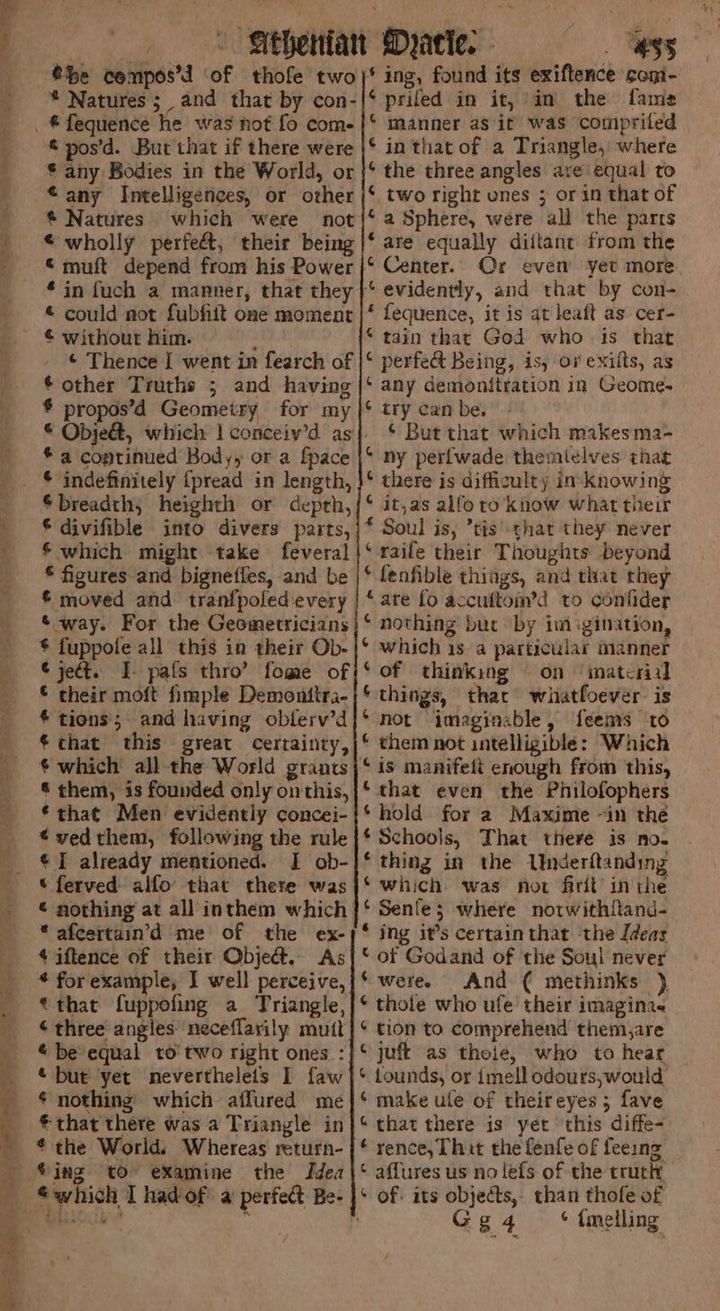 the cenpos’d ‘of thofe two * Natures; and that by con- £ pos’d. But that if there were * any Bodies in the World, or “any Intelligences, or other @ Natures which were not © wholly perfeét, their being © muft depend from his Power * in fuch a manner, that they © could not fubhit one moment ¢ without him. ¢ other Truths ; and having * propos’d Geometry for my * a coptinued Body, or a {pace * indefinitely {pread in length, ©breadth, heighth or depth, * divifible into divers parts, € which might take feveral © figures and bignetfles, and be £ moved and tranfpoled every &amp; way. For the Geometricians % fuppole all this in their Ob- ¢ jeét. I- pafs thro’ fome of © their moft fimple Demontira- * tions; and having oblerv’d *that this great certainty, * them, is founded only onthis, ¢ that Men evidently concei- «vedthem, following the rule © I already mentioned. JI ob- © ferved alfo that there was * afcertain’d me of the ex- ¢ iftence of their Obje&amp;. As that fuppofing a Triangle, ¢ three angles neceflarily mutt “be equal to two right ones : « but yet nevertheleits I faw * nothing which affured me € that there was a Triangle in * the World. Whereas return- ©ing to examine the Idea “which I had of a perfect Be- HSS * ing, found its exiftence com- ‘ prifed in it, im the fame ‘ manner as it was comprited © in that of a Triangle, where ‘ the three angles are equal to © two right ones ; or in that of ‘a Sphere, were all the parrs * are equally diflant trom the Or even yet more * fequence, it is at leaft as cer- * tain that God whois that * perfect Being, is, ov exilts, as ‘ any demonitration in Geome- ¢ try can be. © But that which makes ma- ‘ ny perlwade themlelves that * there is difficulty in-knowing © jt,as alfoto know what their * Soul is, ’tis' thar they never ‘ raile their Thoughts beyond * fenfible things, and that they “are fo accuftom’d to confider ‘of thinking on ‘material * things, that whatfoever. is * not “imaginable, feems to chem not intelligible: Which ‘that even the Philofophers ‘hold for a Maxime ~in the ‘Schools, That there is no. * thing in the Underftanding ‘which was not firit’ in the * Senle; where notwithftand- * ing it’s certain that ‘the Ideas © of Godand of the Soul never ‘were. And ( methinks ), * thole who ufe’ their imagina. * tion to comprehend them,are ‘ tounds, or imell odours,;would ‘ make ule of theireyes ; fave “that there is yet ‘this diffe- rence, That the fenfe of feeing © affures us no lefs of the truthy ¢ of: its objects, than thofe of : Gg4 * tmelling
