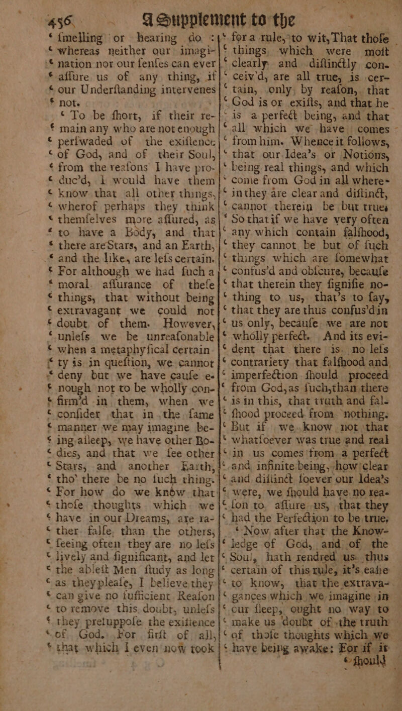 ‘whereas neither our imagi- ‘© nation nor our fenfes can ever |} * aflure us of any. thing, if * our Underfianding intervenes © note © To be fhort, if their re- € main any who are not enough © perfwaded of the exiflenct © of God, and of their Soul, ¢ from the reatons 1 have pro- © duc’d, 1 would have them © know that all other things, [ © wherof perhaps they think “themfelves more aflured, as to have a Body, and that © there areStars, and an Earth, * and the like, are lefs certain. € For although we had fucha “moral. affurance of thefe * things, that without being © extravagant we could not * doubt. of them. However, © unlefs we be unreafonable © when a metaphyfical certain ¢ ty is. in queftion, we cannot “deny but we have caufe e- £ nough not to be wholly con- © firm’d in them, when we © confider that inthe, fame < manner we may imagine be- ¢ ing aileep, we have other Bo- “ dies, and. that we fee other © Stars, and anorher Earth, * tho’ there be no tuch rhing. © For how do we knéw that: © thofe thoughts. which we ¢ have in ourDreams, are ra- © ther. falfe, than the others; © feeing often they are no lets lively and fignificant, and let the ableit Men ftudy as long as theypleale, I believe they can give no tuflicient. Reafon to remove this, doubt, unlefs they preluppole the exitience of God. For firit of all, © that which i-even now took a“ fC A Fw Hf A things, which were moit clearly and diflin@ly con. ceiv'd, are all true, is cer- tain, .only, by reafon,. that ~ is a perfect being, and that ‘all which we have comes ‘ from him. Whence it follows, ‘ that our.Idea’s or Notions, ‘ being real things, and which come from God in all where~ inthey are clear and. diftina, cannot therein be but trues Sothatif we have very often any which contain falfhood, they cannot be but of fuch things which are lomewhat contus’d and obfeure, becaufe that therein they fignifie no- thing to us, that’s to fay, that they are thus confus’din us only, becaufe we are not wholly perfect. And its evi- dent that there is. no lets contrariety that falfhood and, imperfection fhould proceed from God,as fuch,than there is in this, that trath and fal- fhood proceed. from. “nothing. whatioever was true and real in us comes from. a perfect and, infinite being, -how/clear ata ee fon to, aflure us, that they had the Perfection to be. true, _* Now. after that the Know- ‘ ledge of God, and of the ‘ Soul, hath rendred us: thus * certain of this mule, it’s eafie ¢ € ¢ gances which we imagine in ‘ have being awake: Eor if. it be ;
