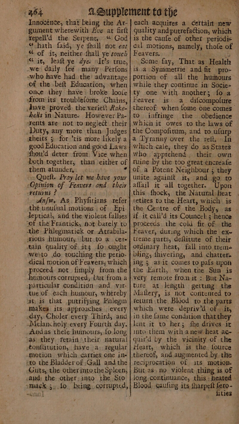 Cae. Innocence, that being the Ar- gunent wherewith Eve at firft repell’d the Serpent; “ God “hath faid, ye thall not eaz “ of it, neither fhall ye couch it, leaft ye dye: It’s true, wer daily tee many Perfons -who have had. the’ advantage of the ,beft Education, when once they have | broke loole ‘from its troublefome. Chains, have proved, the weriett Rake- els in;Nature. However Pa- ‘Tent$ are not to neglect their Duty, any more than Judges theits 3 for ’tis more likely a good Education and good Laws fthou’d deter from. Vice when ‘both together, than either of them atundery: «4.5 14 oe Queft. Pray let me have your ‘Opinion of Feavers and. their returns £ eta Al So] OUgn Anfw, As. Phyfitians refer thé unutual motions ; of | Epi- “of the Frantick, not barely to the Phlegmatick or Atrabila- ious (humour, ibut.to a cere tain quality of its fo. ought dical motion of Feavers; which humours corrupted, but from a -parucular condition.and. svir- tue of each humour, whereby fat, a8 that putrifying Phlegm makes its approaches , every May, Choler every Third, and Melancholy every Fourth day. Andas thele humours, fo long vas) they ferain their natural éonf{titution, have .a) regular -motion which carries one in- 20 the Bladder of ;Gall andthe Guts, the other mto the Spleen, -and: the other:into the Sto: ~~) each acquires a Cettain new quality and putrefa¢tion, which is the caufe of other periodis cal motions, namely, thofe of Beavers.s.,‘) itt » Some fay, That as Health portion of all the humours while they continue in Socie- ty one with. another; fo a Feaver is a difcompofure thereof when fome one comes to. infringe the obedience which it owes to the laws of the Compofitum, and to ufurp a Tyranny over the reft, » In which cale, they do as States who. apprehend. their own: ruine by the too great:encreale of a Potent Neighbour 5 they unite againit it, and go to affail it all together. Upon tetires to the Heart, which is the Centre of the Body, as - if. it call’d irs Councel: ; hence proceeds. the cold fit of the Feaver, during which the ex~ treme parts, deftitute of their ordinary heat, fall into trem- bhing, dhivering, and chatter. ing 5 asit comes to pals upon the Earth, when the Sun is — very remote from it : But Na- ture at length getting the return the Blood to the parts which were depriv’d of « ‘it, in the fame condition that they lent it to her; fhe drives it into them with anew. heat ac- guird by the vicinity of the Heart, which is the. fource thereof, and augmented by the reciprocation of its motion. long continuance, this - heated - Blood. gaufing its fharpeit fero- fities -