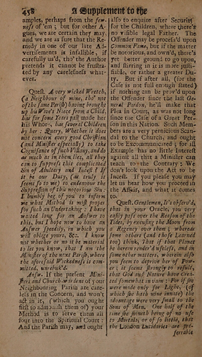 ce. . upp amples, perhaps from the few- nefs of em 5 but for other A- gues, we ate Certain they may, and we are as [ure that the Re- medy in one of our late Ad- vertifements is infallible, if carefully us’d, tho’ the Author pretends it cannot be fruttra- aed by any carelefnefs what- ever. Queft. 4 very wicked Wretch, (a Neighbour of mine, tho? not ofthe fame Parifo) having brought up biWive’s Niece from a Child, has for fome Years pas made her his Whore, has feveral Children by her : Query, Whether it does aot concern every good Chriftian, (and Minifier efpectally) to take Cognifance of fuch Villany, and do as much as in them lies, all they can to fupprefs this complicated it be our Duty, (as truly it feems fo to me) to endeavour the Supprefion of thu notorious Sin: for fuch an Undertaking : Ihave waited long for an Mufwer to this, but [ hope now to have an Anfwcr [peedily, in which you will oblize yours, &amp;c. FE know not whether or no it be material to let you know, that I am ‘the Minifter of the next Pavifh, where the aforefaid Wickednefs is com- mitied, unrebuk’de Anfw. If the prefene Mini- Peers and Church -wardens of your Neighbonring Parith are care- lefts in the Concern, and won't ad in it, (which you ought ~ firit to admoaith them of) your Method is to tetve them ali four into the Spiritual Court : And the Parish may, awd ought Offender may be procefs’d upon yet better ground to go upon, and ftirring in it is more jufti- fiable, or rather a greater Du- Cafe is not fuil enough ftated)- if nothing can be prov’d upon’ the Offender fince the laft Ge- neral Pardon, hell make that. Plea in Court, as was not long fince tue Cafe of a Great Per-. fon inthis Nation. Such Mem- to be Excommunicated’; for ill againit all that a Minifter can teach to*the Contrary: We don’e look upon the Aét to’ be Oe Queft. Genglemen, It’s ob ferv'ds, that in your Oracle, you' very oon from — a Regency over them 5 whereas fome others (and thofe' Learned too) think, That if that Planet he berern render'd ufele{s, and im fome other matters, wherein alfo you feem to deprive her'of Pow ev; it feems ftrongly to réfult, that God and Nature have Crea- were made only for Light, «(of which foe hath none innate) the | advantage were very fmall tothe Sons of ‘Men, One half of the time fhe foineth being of no ufe to Mortals, or of fo littlé, that the London Lycidaries® are’ pre~ fervable