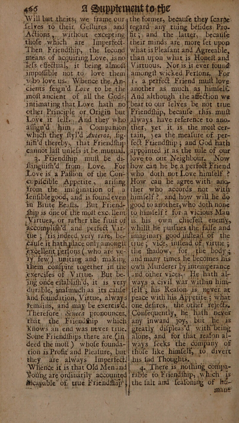 will but thems; we frame,our, felyes Fa Geflures ., and’ “Cients feigned yaith to be the moftancient of all the Gods, ‘intimating thar Love hath .no other, Principle. or, Origin but’ Love. it “‘lelirn., And they who affign’d \ him, a Companion ann they fyl’d Unteros, fig- nif'd Hea that. Friendfhip. cannot lait unlefs it. be mutual. ' : Friendihip, mutt. be di. finguith’d from. Love, For} Love isa Paflion of the Con- €upifcible Appetite , ariling trom. the. imsgination of a fenfible good, and is found e even m Brute Beafts, Ahip is one of ‘the moft excc lent: Manta or rather ihe, be tof ing onde éftal ma it is, yery, durable, inalmuch,as its canfel], and foundation, Vi irtue, alway s femains, and may be exercis'd. Therefore | Seneca pronounces,: the Fiiendthip which}, Kiiows an end was never thes Some Friendfhips there are fin deed the moft ) whofe founda-_ tion 4s Profit and Pleature, butt Imperfect! Whience it is that Old Menand| Young x are ordinarily | accounte HMicapable” of wue Friendfhip: the. former, becaufe they foarte: regard: any thing befides, Pro. fic;, and, the latter,. becaule .| their minds are. more fet upor | what is Pleafant and Agreeable, | than upon what is -Honett. and ‘| Virtuous, Nor.is.it ever, sue n| amongtt wicked, Pertons, .F another as much. as. himfelé: And although the affection we ‘bear to our felves be not true Friendfhip, becaufe: this, mutt always have reference to. an0- ‘ther, yet it, is, the mott cer~ tain, yea the meafure of. per- fect Friendfhip ; ; and God hath Appginted. the as the tule ots oer love.to. our, , Neighbo how.can_he be. paerneey Friend who. doth not Love. himtelf.: 2 How. can, he. agree with; an ther who. accords, not | with himfelf. 2. and, how. will, he > good to anothers who doth, none 0, himlelf? for.a vicious Man is, his own. chiefeit, ‘whillt, he purtues, thi di {imaginary good inftead of the ptyue 5 VICE, inftead of , Yirthe, 5 {the fhadow, for, the bodys . | and many times, he ‘Becomes , his own Murderer by intemperance { and, ‘Other. vices, He hath ale ‘ways a civil war, within him- felf’; his Realon: jis., ngvet. at peace with his ppstite: 5 ; what one. defires,, “the ot Fejed ie Conlequently, he “hath, neyer any inward joy, . but. he is sreatly ‘difpleas’d. with eing alone, . and for that, reaton al- ways. feeks the. company. of thofe like. himfelf,, >, 10, divert shis, fad Thoughts. , 3 4. Lhere is. “pothing compa- | pate to. Friendth ip, Ry teinee the {alr amd feafoning of ee mane