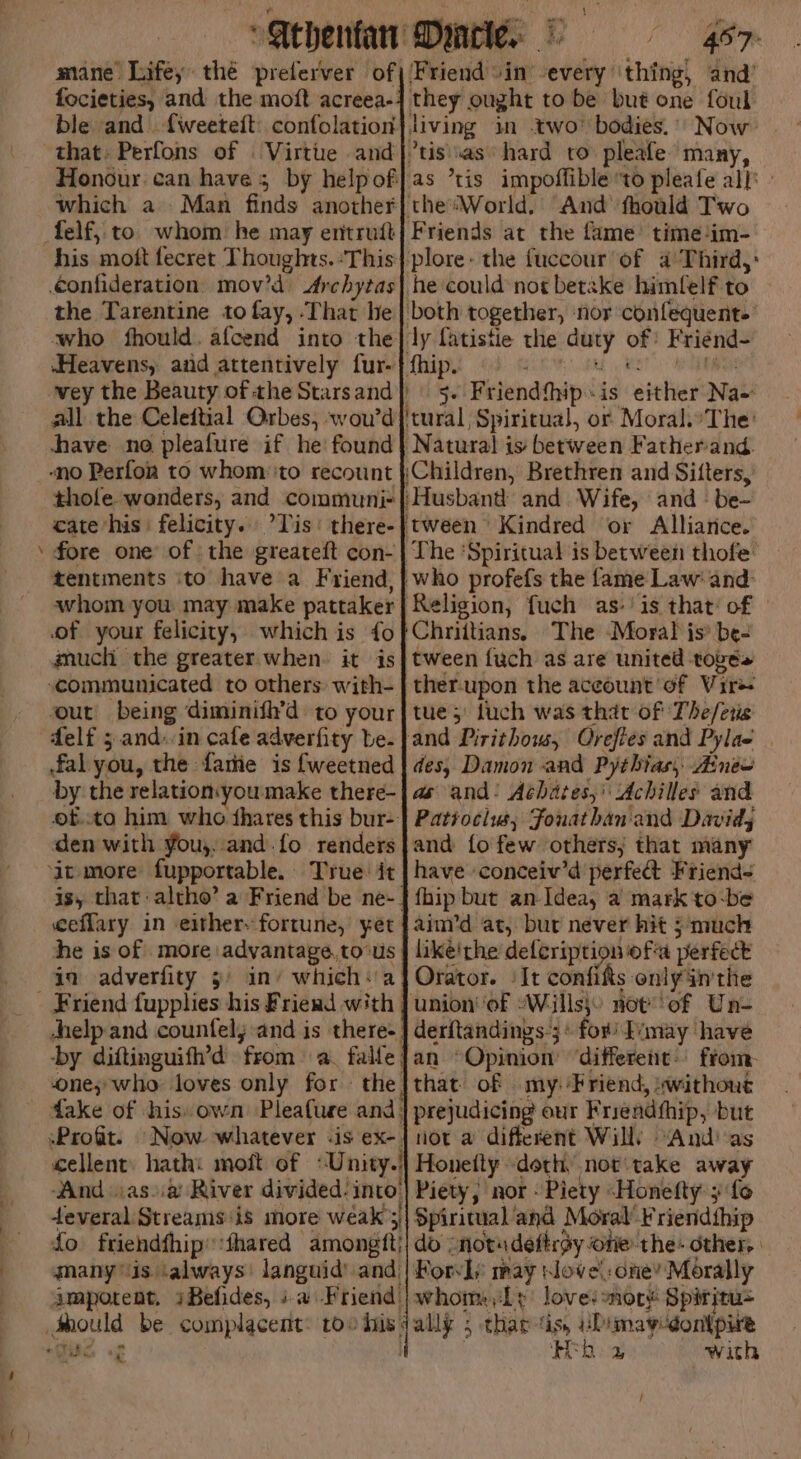 “ mane Lifey thé preferver of focieties, and the moft acreea-: ble and. {weeteit confolation that: Perfons of . Virtue and Honour can haves by help of which a. Man finds another his mott fecret Thoughts. ‘This confideration mov’d Archytas the Tarentine to fay, That he who fhould. afcend into the Heavens, and attentively fur- all the Celeitial Orbes, woud shave no pleafure if he! found thole wanders, and communi= cate his felicity. ’Tis' there- fore one of the greateft con- tentments ito have a Friend, whom you: may make pattaker of your felicity, which is fo gnuch the greater when. it is sour’ being diminifh’d to your delf 5 and.in cafe adverfity be. fal you, the fatiie is fweetned by the relation:youmake there- f..to him who thares this bur- den with You,. and. fo renders is, that altho’ a Friend be ne-. eefflary in eithery fortune, yet he is of more advantage.to‘us in adverfity 3) in’ which:'a help and counfel; and is there-. -by diftinguifh’d from a. falle: one;-who loves only for the. dake of his own Pleafure and; Friends at the fame’ time ‘im- he could not betake himfelf to of: Friend- 5- Friendthip « is either Na- Religion, fuch as-is that: of The Moral is® be- tween {uch as are united roves ther-upon the aceount of Vire tue; luch was that of The/es des, Damon and Pythias, Aneo as and: Aéhates,'\ Achilles and Patiocius, Fouathan'and Davids and fo few others; that many have conceiv’d perfect Friend< fhip but an- Idea, a mark to-be aim’d at, bur never hit 5 much likeithe defcription ofa perfect Orator. ‘It confits only inthe derftandings:;+ for’ Ivmay have an Opinion ‘different: from. that of my: Friend, «without prejudicing our Friendfhip, but not a different Will) “And as cellent) hath: moft of «Unity.| Honetty doth, not'take away ‘And .as)ia River divided: into’) Piety; nor - Piety “Honefty ;' fo deveral Streams is more weak’s)| Spiritual and Moral’ riendthip fo friendfhip::thared amongtt}| do :notsdeftroy one the: other, many is ‘always’ languid’ and | Kory) may siove!: one’ Morally amporent. iBefides, +a Friend | whom, Ly lovesmory Spiritu= yy GS st with F