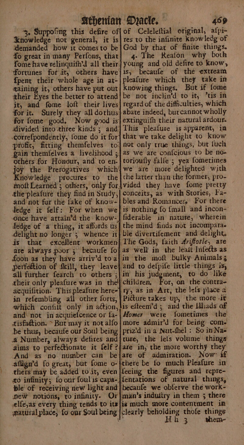 | Athenian Myacle. 459 3, Suppofing this defire of{of Celeleftial original, afpi- ‘knowledge not general, it is| res to the infinite knowledg of demanded how it comesto be}God by that of finite things. fo great in many Perfons, that] 4- The Reafon why both fome have relinquifh’d all their] young and old defire to know, fortunes for at, others havejis, becaule of the extream {pent their whole age in at-|pleafure which they take in taining it, others have put our| knowing things. But if fome their Eyes the.better to attend| be not inckin’d to it, tis in it, and fome loft their lives] regard of the difficulties, which for it. Surely they all dorhus}abate indeed, burcannot wholly for fome® good, Now good is} extinguith their natural ardour. divided into three kinds ; and] This pleafure is apparent, in correfpondently, fome do it for} that we take delight to Know profic, fitting themfelves to] not only true things, but tuch gain themfelves a livelihood ;|as we are con{cious to be no- others for Honour, and to en-}torioully falle ; yea fometimes joy the Prerogatives which'}we are more delighted with Kriowledge procures to the |the latter than the former, pro- mott Learned ; others, only forjvided they have fome pretty the-pleafure they find in Study,| conceits, as with Stories, Fa- and not for the fake of know-| bles and Romances, For there dedge it felf: For when wef is nothing fo {mall and incon-' once have attain’d the know-jfiderable in nature, wherein Sedge of a thing, it affords us| the mind finds not incomparae _ delight no longer 5 whence it} ble divertifement and delight, is that excellent’ workmen} The Gods, faith #rifotle, are are always poor; becaufe fo} as well in the leait Infetts as foon as they have arriv’d to'a{in the moft bulky Animals perfedtion of fkill, they leave},and to delpife lictle things is, all further fearch to others ;|in his judgment, to do like their only pleafure was in the| children, For, on the contra- aequifition. Thispleafure here-}. ry, as in Art, the lets place a in refembling all other forts, | Pidture takes up, the more -it which confift only in aétion,lis efteeni'd ; and the Idliads of and not in acquiefcence or fa-| Homer were fometimes the tisfa@tion. ~ But may it notalfo} more admir’d for being come -be thus, becaufe our Soul being | priz’d ina Nut-fhel : So in Nas a Number, always defires and} ture, the lels volume things aims to perfectionate it felf ?}are in, the more worthy they ‘And as no number can bejare of admiration. Now’ if affign’d fo great, but fome o-}there be fo much Pleafure in | thers may be added to it, even |feeing the figures and repre- 0 infinity; fo our foul is capa-jfentations of natural things, ble! of receiving new light and}becaule we obferve the work- NeW notions, to infinity. Or}man’s induitry in them 3 there selfe,as every thing tends to its}/is much more contentment in matural place, fo onr Soul being |clearly psig thofe things