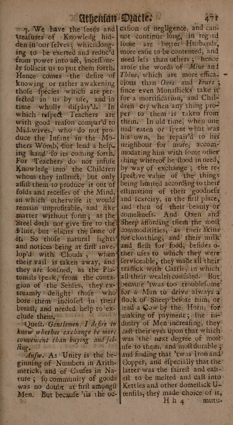 ee ig + whe alt a agp $i gpm te pa. AR | es Seheltan’ Dratte: rao 4rt Weg, We ‘have’ ‘the “feeds and cafion- of Hegligence, and cans teafures “of »Kriowledg hid-. not 'gontinue’ long if ‘regard en in‘ourfelves; whictilong- | lomie are ~betrer? Husbands, ing to’ be''exerted and ‘reduc’d | more eafte to ‘be-contented, and from power into'a&amp;, inceffine- | neéd lel’s’ than others 3 “hence ly follicit us to put them forth. | atole' the words of: “Mine and Hence® ‘comes “the ‘defire “of | Thine, which are more effica. thofe fpecies: ‘which are per- fince even Monafticks take it feted in us” by ule, and ‘in for: a mortification, | and Chil¥ time ‘wholly difplay’d.. °In | drei cry when any thing pro- which *refpe&amp; ‘Teachers are] per’ to” them ‘is taken from with good ‘reafon’compar’d to | them.’ In old time} when one 7 had’ eaten of {pent what was his*own, he ‘repair’d’ to his neighbour. for’ more; accom- }modating him with tome orker thing whereof he ‘ftood in need, by way of exchange’; the re- {peétive value of ‘the? things being limited according to their eftimation of ‘thetr “goodnefs _ ‘and fearcity, in the firit plate, and* then of their “beauty-or ‘comelinefs)) And» Qxen and Sheep affording them the motk ‘Conimoditities, as’ their kins: - forcloathing, and’ their milk’ - and flefh for! food) -befides o- ther-ufes to which they were’ férviceable, they made all their ‘trafiick’ with Cattle, in which all'their wealth coififted) Buc’ ‘becaute’ twas’ too troublefome* for’ aMan to drive! always a flock of Sheep*béfore him, or tead-a Qow by the, Horn; ‘for making of payment 5: the: in-' duitry of Men’inéreafing, they’ know whether exchange be more | catt their eyes pon that which. convenicnt than-buying ani'fel-}was ‘the’ next degrée of mort Hangs 6. eS oe Se oP afe to them, and ‘inoft durable 5: -Anfw As‘ Unity is the be pand finding that ’twas Iron and’ ginning of “Numbers in Arith-'| Copper, and eéfpecially that the* métick, and of Gaufes in Na-|latrerwas the faireit and eali-. ture; fo community of goods eft to -be melted and caft into was no doubt at’ firft amongit | Kettles and other domettick U-. Men. But becaule ’tis the oc- | renfils, they made choice of it, to ‘ \ Whg >. “nnutee duce the Infant’ ‘in’ the - Mo- thers Womb, Dut’ lend’ a help. itig ‘hands to its’ coming: forth, For ‘Teachers’ do: nor infule Knowledg' into’ the ‘Children whomithey inftruét,* but only affift'them-to produce’ it out ‘of folds arid receffes of the Mind,| an whieh’ otherwife it would remain unprofitable, and like’ ‘Matter ‘Without form; «as the’ #lint,“but elicits the fame ‘of. ati) So ‘thofe’ natural lights’ and notices ‘being at firft inve.’ lop’d! with) ‘Clouds ,’’ when’ their vail’ is taken away, and’ they ate ‘loofned, as the Pla~ tomits {peak} from the conta- gion of ‘the Sehfes, they-ex+ treamly ®- delight’ thofe’ who bore- them “incelofed in¢ their breaity and néeded help to’ex- . ~iQuette Gentlemen, defire to