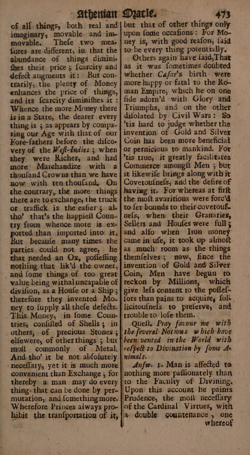- Stbenian: of all.things, both real and imaginary, movable. and im- movable. Thele two mea- fures are different, im that the abundance of things dimini- fhes their price 5 fcarcity and defect augments it: But con- trarily,, the plenty of Money enhances the price of things, and its fearcity diminifhes it : Whence the more Money there isin a State, the dearer every thing is ;.as appears by compa- ting our Age with that of our Kore-fathers before the difcoe very of the Wefl-Indies 3 when they were Richer, and had more!’ Marchandize with a thoufand Crowns than. we have now: with. ten thoufand, On the: contrary, the. more: things there are to exchange, the truck os taflick. is the eafier 5. al- tho’ that’s the happieft Coun- try from whence more is ex+ orted than imported into’ it, But. becaufe many times) the patties. could not agree, he that needed an Ox, poflefling and {ome things of too great value being withaluncapable of divifion, as a Houle or a: Ship; therefore they invented Mo. ney. to fupply. all thefe defects. tries, confidted of Shells; in ellewere, of otherthings 5 but moft commonly of Metal. And. tho’ it be not. abfolutely convenient than Exchange ; for thereby. a: man may do every thing» that can be done by per- mutation, and. lomething more. Wherefore Princes always pro- hibit the: tranfpostation of it, Date 48 but that of other ie only upon forme occafions:: For Mo- ney is, with good reafon, {aid to: be evéry thing potentially. Others again have faid,That as it was fometimes doubted whether Cafar’s birth were more happy or fatal to the Ro- man Empire; which he on one fide adorn’d with Glory and Triumphs, and on the other difolated: by Civil Wars: So tis hard to judge whether the invention of Gold and Silver Coin has been more beneficial Or pernicious to’ mankind. For tis true, it greatly facilitates Commerce: amongit Men ; but it hkewife brings along with it Coverouinefis; arid the defire of having it. For whereas at firft the: moit.avaritious were forc’d to fev bounds to their covetouf. nefs, when their Granaries, Sellers and Houfes were full; and alfo when Iron money came in-ufe, ic took up almoft as much: room as the things themfelves'; now, fince the invention of Gold and Silver Coin, Men have begun to — give lefs content to the poflef- fors than pains to’ acquire, fol. licitoufnets. to preferve, and trouble to’ lofe:them. . Queit, Pray favour me with been: vented inithe World with Upon: this: account he paints Prudence, the mott neceflary nce, one whereof