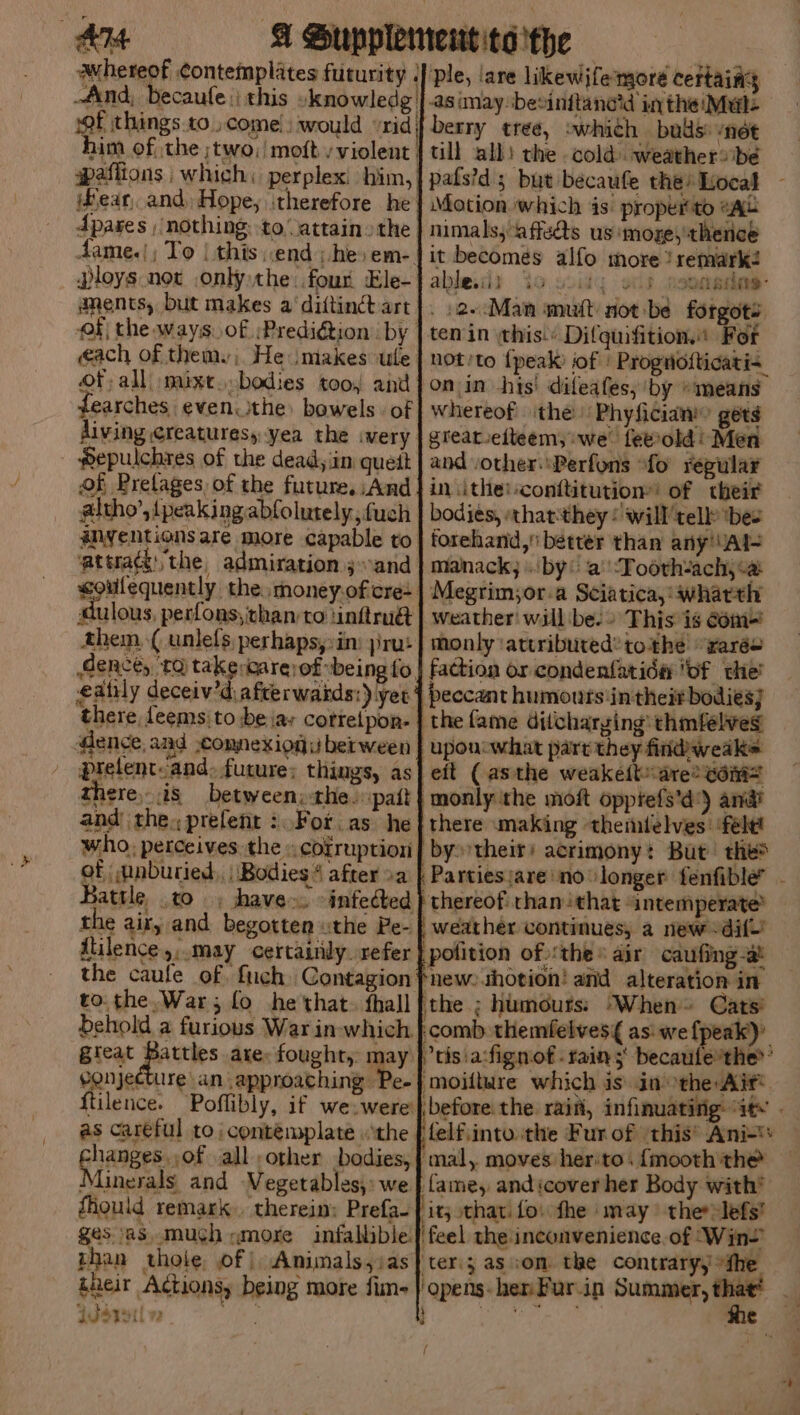 him of the ;two;/ moft v violent fear, and, Hope, ‘therefore he dpares ; nothing: to attain» the Ploys not only the four Ele- aments, but makes a‘ diftinct art éach of them. He imakes ule Of all »mixt bodies too, and earches even.ithe: bowels. of Pepulchres of the dead, im quett oh Pretages of the future, And altho’, {peaking abfolurely, uch inyentians are more capable to atuaé:the admiration sand Buns perfons, than to tinftru@ them. ( unlefs, perhaps,:in: jira: eatily deceiv’d afterwatds:) yer there, feems:to be jay corretpon- dence, and .comnexiogu berween prelent-and. future: things, as there,- is between, the. pat and the, prefent :. For. as he who, perceives. the « cofruption of nnburied,, Bodies 4 after »a the air, and begotten the Pe- ililence,:.may certainly. refer behold a furious War in which eonjecture an approaching Pe- {tilence. as careful to | contemplate the GraaBes 108 all other bodies, Minerals and Vegetables, we fhould remark. therein: Prefa- ges asmuch «more infallible. than thole of |. Animals,ias their Actionsy being more fim- Isrsil v2 eo, Ple, ‘are likewjfemore certaiag -as (may besinitanc’d in the Mul: berry tree, which bas: nét till all) the cold weather# be pats?d ; but becaufe the? Local Motion which 4s: properto #Aau nimals,‘affeds us moze, thence it becomes alfo more !semark? ables ity orld sparen: . 2.Man muit not-be forgots ten in his.’ Difquifition.: For not'to {peak of | Prognotticati<. onin his! difeafes, by »means whereof the Phyficiam’ gets greareiteem; we feeold! Men and other Perfons “fo regular in ithe:-conttitution: of their bodies, «that:they : will’telb> ‘bee forehand, better than’ any'VAI- manack; by: a’ Tooth-ach,<@ Megrim;or-a Sciatica, whatth weather! will be.» This is com- monly ‘attributed’ tothe wares faction or condenfatida ‘of the’ peccant humouts'intheit bodies} upon what part they findweak> eit (asthe weakeit are? com monly the moft opptefs'd') and? there making thenilelves: ‘felt! by their! acrimony: But thes Partiesjare no longer fenfible” - weather continues, a new dif’ he - G