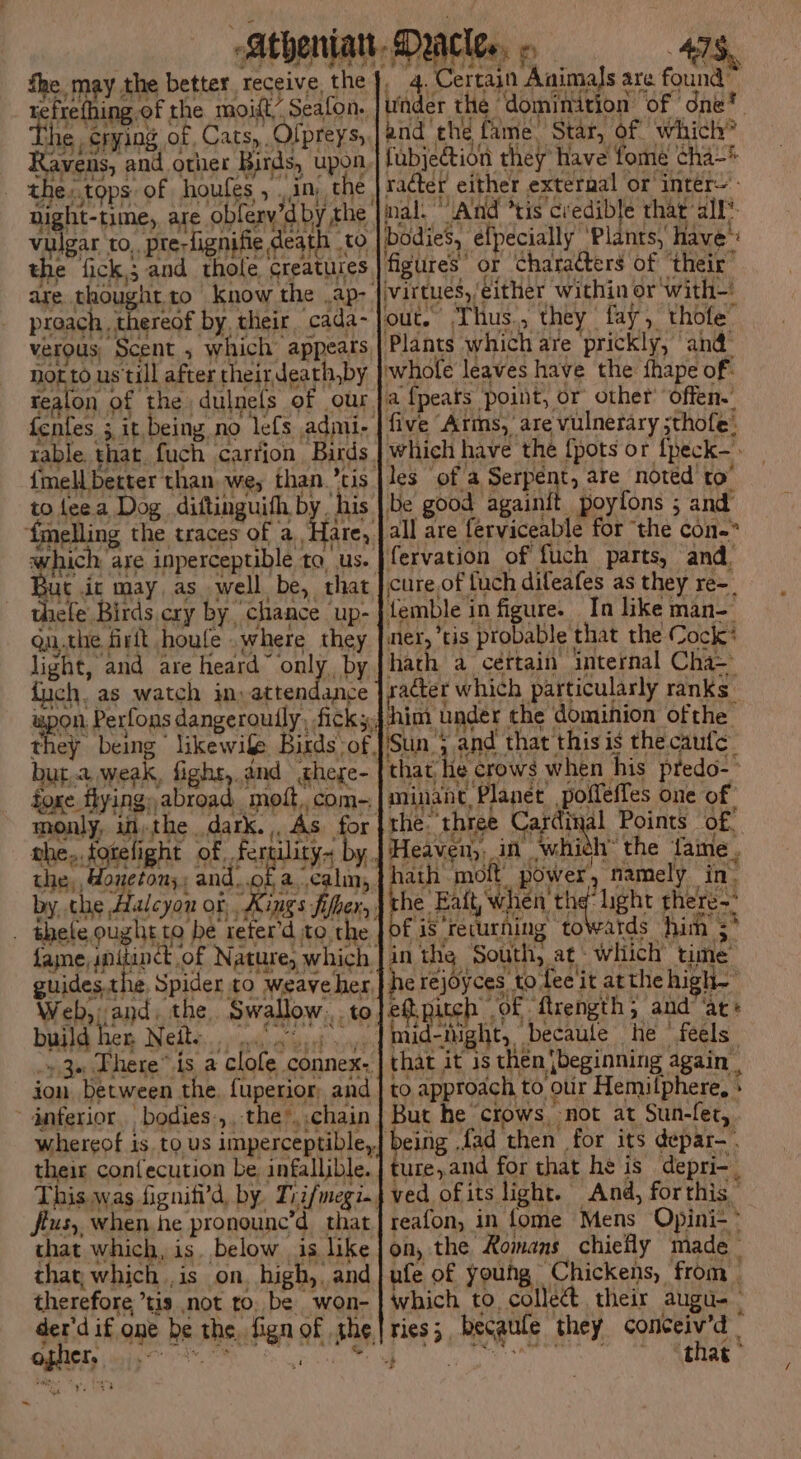 Athenian Daler» == 47S, fhe may the better, receive, the], 4. Certain Animals are found’ refrefhing of the moift” Seafon. | Under the dominition of ‘one®. he. crying of, Cats, Ofpreys,|and the fame. Star, of which” MS SAE ng i ’ Pees } re ope ayy ALES i ‘ 1G Wt oice Ravens, and other Birds, upon fubjection they Hav e fome cha~ the:.tops of houfes , ,in the, radter either external or inter=': ; nal. “And *tis credible that’ all’. bodies, éfpecially ‘Plants, have™ figures” or Characters of ‘their : virtues, either within or with-' out.” Thus., they fay, thofe Plants which are prickly, and@ whole leaves have the fhape of: a {pears point, or other’ offen.” five Arms, are vulnerary ;thofe: which have the {pots or {peck- les of a Serpént, are noted to’ be good againit poylfons ; and all are ferviceable for ‘the con-* fervation of fuch parts, and, cure,of fuch dileafes as they re-_ femble in figure. In like man- mer, tis probable that the Cock? hath a cértain internal Cha~ sacter which particularly ranks _ ‘him under the dominion ofthe Sun; and that this is the caufe_ that he crows when his predo- minane Planet poffefles one of the. three Cardinal Points of: . pO es CE seks ii PPE RS OM, Heaven), in which’ the fame . night-time, are oblery’d.by the. vulgar to,. pre-fignifie death to the fick; and thole creatures, are thoughtto know the .ap-. preach, thereof by, their cada- verous, Scent , which appeats notto us till after theirdeath,by tealon of the dulnels of our. fentes. 3 it. being no le{s admi- rable. that. fuch carrion Birds. {mell beter than. we; than. ’tis to feea Dog diftinguith by, his ‘{melling the traces of a. Hare). which are inperceptible to, us. But ic may, as well be, that thefe Birds cry by, chance up- qu.the firlt houfe .where they light, and are heard Mai by fuch. as watch in, attendance wpon Perfons dangerouily, ficks: they being likewife Birds of, bur.a weak, fight,.and chege- foxe flying, abroad, molt, com=. monly, itt the dark. . As for ahe,.tgielight of fertility. by. the,, Boneton;: and..of a.calm,. by, the Halcyon of Kings fifhers, _ thele ought to be refer'd to the, fame, PHS of Nature, which. guides. the Spider to weave her Web, and the Swallow yt hath molt power, namely in. the Ban “light there fis recurning towards him ;* in the South, at: which’ time he rejoyces to fee'it atthe high- ed.pitch of fuength and” ae mid-Night, becaule he feels that it is then [beginning again | to approach to oir Hemilphere, » But he ‘crows, not at Sun-fet, eing fad then for its depar-. ture,and for that he is depri-. ved ofits light. And, forthis reafon, in fome Mens Opini-~ on, the Romans chiefly made _ ufe of young Chickens, from which to, collec their augu-— ries; becatife they conceiv’d | ‘Ranch ii, bev n vik !. e build 1€T Neil. i] ey ee Rerb sory “3a There” is a clofe connex.. ion between the. fuperior, and. inferior bodies:,,-the*,.chain. whereof is to us imperceptible,} their confecution be, infallible. This was figniti’d, by Tiifmegi., jius, when he pronounc’d that that which, is. below is like thay which ,is on. high, and therefore ’tis not to, be won- are if one be the fign of the eI Nictegtd in Mai j F