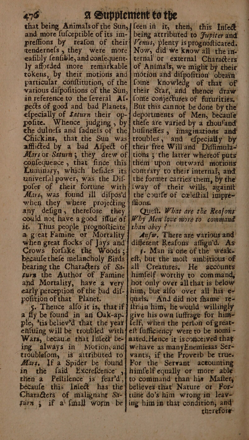 that being Animalsofthe Sun,}feen in it, thers’ this Tiled and. more fufceprible of its im- } preffions by reafon of their aendernefs , they were more eafibly fenfible, and contequent- ly afforded more remarkable tokens, by their motions and particular, conftitution, of the various dilpofitions of the Sun, an reference to the feveral Af- pects of good and bad Planets, efpecially of Saturn their op-' pofite. Whence judging , by: ehe dulnefs and fadnets of the) Chickins, that the Sun was’ afflicted by a bad Alpe of Mars ox Saturt; they drew of confequence , that fince this SUininary, which ~ befides its univerfal power, was the Dif- pofer of their fortune with, Mars, was found ill difpos’d when they where projecting | flions. ) any defign, therefore they | Queft. Whar ave the Reafons could not have a good iflue of |Why Men love move to command at. Thus people prognofticate | than ubey 2° at @ great Famine or Mortality] Aa/w, There are various and’ when great flocks of yys andj different Reafons affigi’d. As Crows forfake the Woods;4 4. Man is one of the’ wéak- becaufethefe melancholy Birds | eft; but’ the’ moft ambitious‘ of bearing the Chara¢ters of Sa-| all Creatures. He accounts furs the Author of Famine | himfelf worthy to command, and Mortality, have a very | hot only’ over all that is below early perception of the bad dif-jhim, but alfo’ over all his’ e+ pofition of that Planet. {guals.° And did not fhame’ re- .§+ Thence alfo it is, that if] {train him, he would willingh a fly be found in an Oak-ap- es his own tuffrage for him- ple, *tis beliew’d that the year] telf, when the perton of gréat- eh{uing will be troubled with] eft fufficiericy were to be nomi - Wars, becau.e that Tiileét’ be-| mated: Hetice it isconceived tha¢ ing always in’ Motion,and{ wehave as manyEnemiesas Ser- troublefom, is attributed to] vants, if the Proverb’ be true. Mars, \f a Spider be foutid| For the Servant aceounting in the faid Excteftence’ ,] himfelf equally or more’ able tlien a Peftilence’ is fear’d’, : béecaufe this Inleét has’ the’ Chara@ters of malignang Sa- turn 5 if a‘ {mall worin: be Venus, plenty is prognofticated. Now, did’ we know all ‘the ine ternal or ‘external Characters of Animals, we might by their motion and difpofition’ obrain’ fome Knowlédg of ‘that of their Star, atid thence draw fomte conjeCtures of fururities. ‘But this cannot be done by the’ depottments of Men, becaule thefe are varied by a thoufand bufineffés , itnaginations and! troubles, and efpecially by their'free Willand Diffimula- ‘tions 5 ‘the latrer whereof puts them’ upon outward motiolis contrary to their internal, and the former carries them, by the lway of their wills, againit the courfe of caleftial impré= tute do’s him wrongin’ leaw~ ing him im that condition, and therefore: %