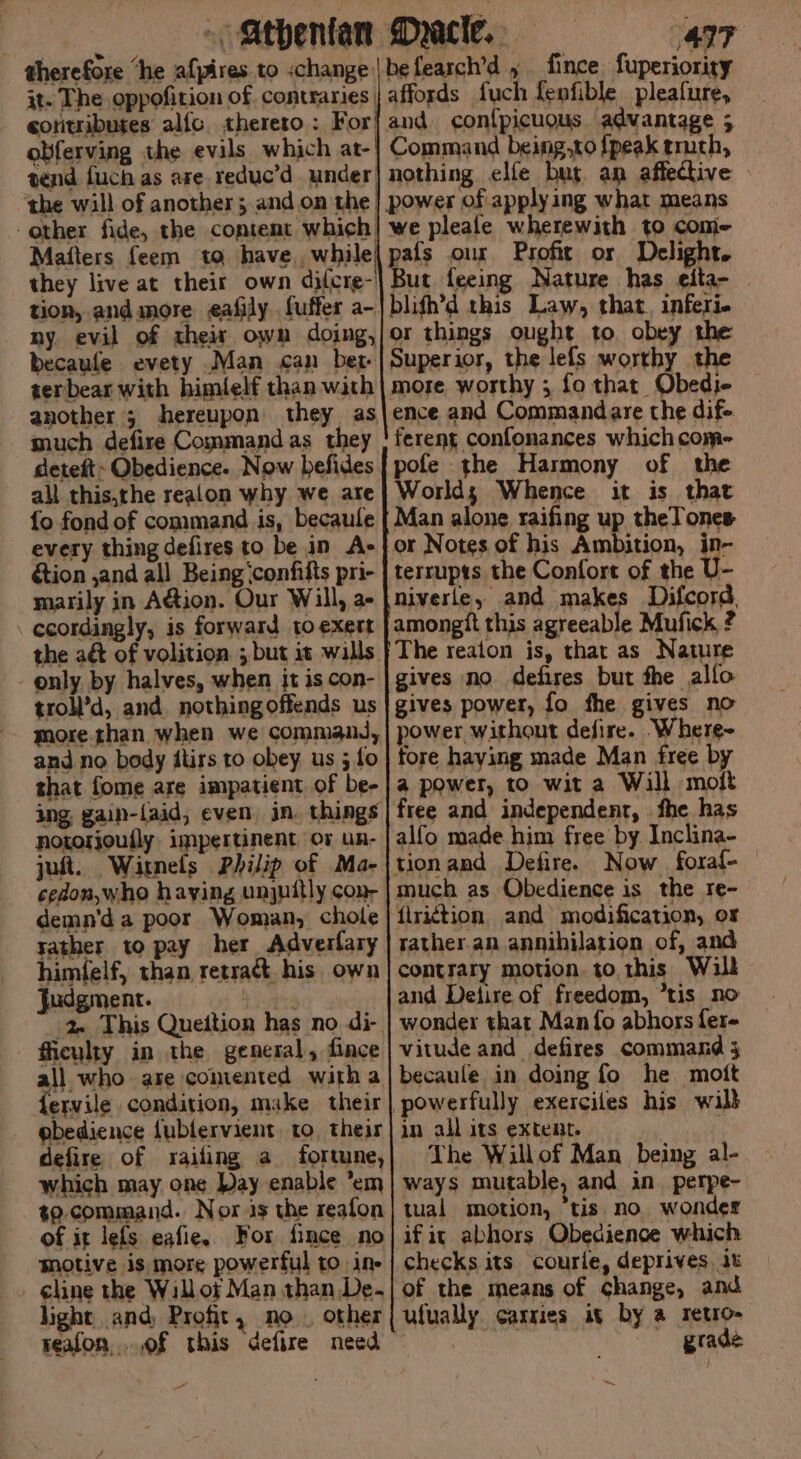 : ~/athenfan Mace, “497 therefore “he afpires to «change |befearch’d , fince fuperiority 3t- The oppofition of. contraries | affords fuch fenfible pleafure, eoritributes alfc, thereto: For{and con{picuous advantage 5 obferving the evils which at-| Command being,to {peak truch, send fuch as are reduc’d under] nothing elfe bur an affective » ‘the will of another; and on the| power of applying what means other fide, the content which] we pleafe wherewith to com- Mafters feem ta have, while| pafs our Profit or Delight. they live at their own dilcre-| But feeing Nature has elta- tion, and more eafily fuffer a-|blifh’d this Law, that. inferi- ny evil of their own dojng,/or things ought to, obey the becaufe evety Man can ber |Superior, the lefs worthy the terbear with himlelf than with | more worthy ; fo thar Obedj- another ; hereupon they as|ence and Commandare the dif- much defire Command as they | ferent confonances which com- deteft Obedience. Now befides| pofe the Harmony of the all this,the realon why we are| Worlds Whence it is that {o fond of command is, becaule { Man alone raifing up theTones every thing defires to be in A+} or Notes of his Ambition, ie tion ,and all Being ‘confifts pri- | terrupts the Confort of the marily in Aion. Our Will, a- |niverle, and makes Difcord. _ ecordingly, is forward to exert | amongit this agreeable Mufick ? the aé&amp; of volition. ; but it wills |The reaion is, that as Nature - only. by halves, when it iscon- | gives no defires but fhe alfo trol’d, and. nothingoffends us | gives power, fo fhe gives no morethan when we command,| power without defire. Where- and no body itirs to obey us 5/0} tore haying made Man free by that fome are impatient of be-|a power, to wit a Will -moft ing, gain-faid, even jn. things free and independent, fhe has notorjoufly impertinent or un- | alfo made him free by Inclina- jot. Witmels Philip of Ma-|tionand Defire. Now fora{- cedon,who haying unjuitly con, | much as Obedience is the re- demn'd a poor Woman, chole | firiction and modification, ox tather to pay her Adverfary | ratheran annihilation of, and himfelf, than retra&amp;t his own| contrary motion. to this Wall judgment. er and Detire of freedom, “tis no 2 This Queition has no di- | wonder that Man fo abhors {ere ficulty in the general, fince | vitude and defires command 3 all who are comented with a| becaule in doing fo he mott fervile condition, make their | powerfully exerciles his will ebedience fublervient. to their] in all its extent. defire of raifing a fortune,| The Willof Man being al- which may one Pay enable *em| ways mutable, and in_ perpe- t9. command. Nor is the reafon} tual motion, ‘tis no wonder of it lefs eafie. For fince no|ifit abhors Obedience which motive is more powerful to ine | checks its courle, deprives it _ gline the Willot Man than.De-| of the means of change, and light and, Profit, no. other|{ ufually carries it by a retro- reafon,...of this defire need | grade vs ~ - ,