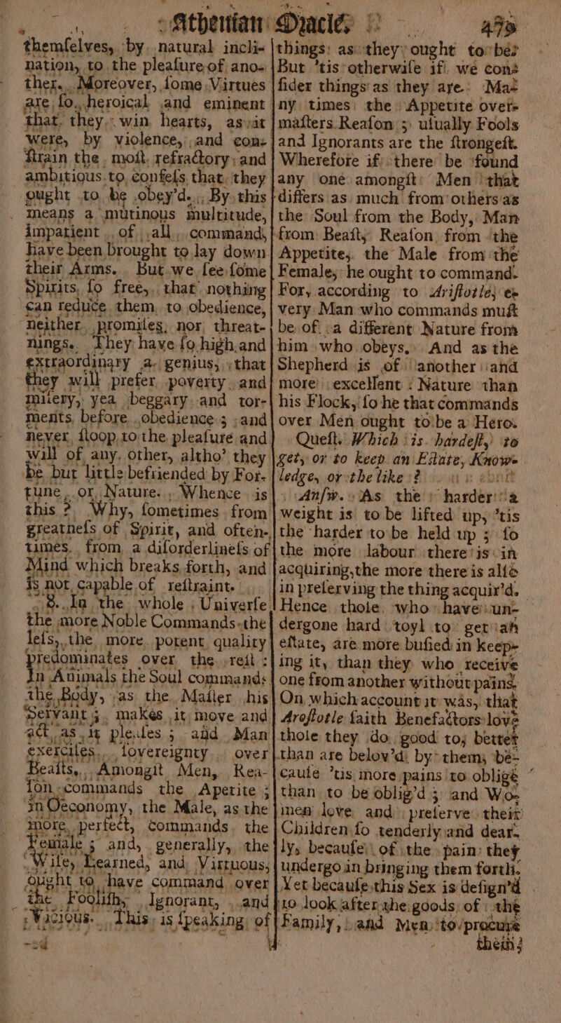 ‘\ r SP Ria Yat he aa (oe: : , 3 aiid Sate AN y oe = Ms themfelves, ‘by, natural incli- |things: as:theyy ought tobe? nation, to the pleafure of ano+|Bur ’tis*otherwile if we cons ther... Moreover, fome Virtues | fider things'as they aye: Ma- are fo, heroical and eminent |ny times: the Appetite ovet> that. they... win hearts, as,it | mafters. Reafon ;: ulually Fools were, by violence,'and com: ]and Ignorants are the ftrongett. ftrain the , mott, refractory; and | Wherefoie if’ there be found ambitious.to, confels that. they |any oné amongit: Men ‘that ought .to be ,obey’d..,, By this | differs as. much from others as ' the Soul from the Body, Man from: Beait; Reafon from ‘the Appetite, the Male from the Female; he ought to command. For, according to Aviftotle} ep very Man who commands mu&amp; be of.:a different Nature from him who obeys, And as the Shepherd is of | ‘another \iand more’ excelent : Nature than his Flock,/ fo he that commands over Men ought tobe a Hero. Quelt. Which ‘is. hardeft,) to ety or to keep an Estate, Knows : cone impatient .. of , all command, Have been brought to lay down. their Arms. But.we. fee fome Spirits, fo free, that nothing ‘ean reduce them. to obedience, “Neither. promiles, nor, threat- nings. They have fg high.and extraordinary a- genius, ;that hey will prefer poverty. and muiery, yea beggary.and tor- medits, before obedience ; ;and never, floop,1o. the pleafure and wall of any, other, altho’ they be burt little beftiended by For. tune, or, Nature. , Whence . is this ?, Why, fometimes. from greatnefs of Spirit, and often., times, from a dilorderlinefs of Mind which breaks forth, and is not capable of reitraint. _ &amp;.da the whole , Univerfe. he more Noble Commands-the lefs, the more. potent. quality ys ominates over the. .reft : n Animals the Soul commands the Body, .as the. Mailer his Servant; makés it move and attas ig plecdes 5 add Man exeiciles. fovereignty . over Beaits,. Amongit Men, Rea- fon commands the Apetite ; in Oeconomy, the Male, as the Spee Revie commands. the #emale 3 and, generally, the “Wiley Heamed, and, Virtuous, SHEP So ibave command, ovat ihe Foolith, | Ignorant, . and :Wucious.. This, is {peaking of bd bh Rew “a J ws ; ig 7) PN et \ &amp; } -sd \ ledge, oy the likes? . 41s: | | Anfw.o As the) harderi'a weight is to be lifted up, “tis the ‘harder tobe held up ; fo the more labour there tis in acquiring,the more there is alle in prelerving the thing acquir’d. - Hence thole. who» havenun- — dergone hard toyl to geriaty eftate, are more bufied in keep- ing it, than they who _ receive one from another without pains. On, which account it was, that Aroftotle faith Benefaétors love thole they do. good tos better than are below’d. by them, bée- caule “us more pains to oblige * than to be oblig’d 5 and Wo- inen love and); preterve their Children fo tenderly.and dear. ly, becaufe\\ of the pain: they undergo in bringing them forth. Yet becaule.this Sex is defign’d to look after the: goods, of : the Family, aad Men ito/procuye : : thei j