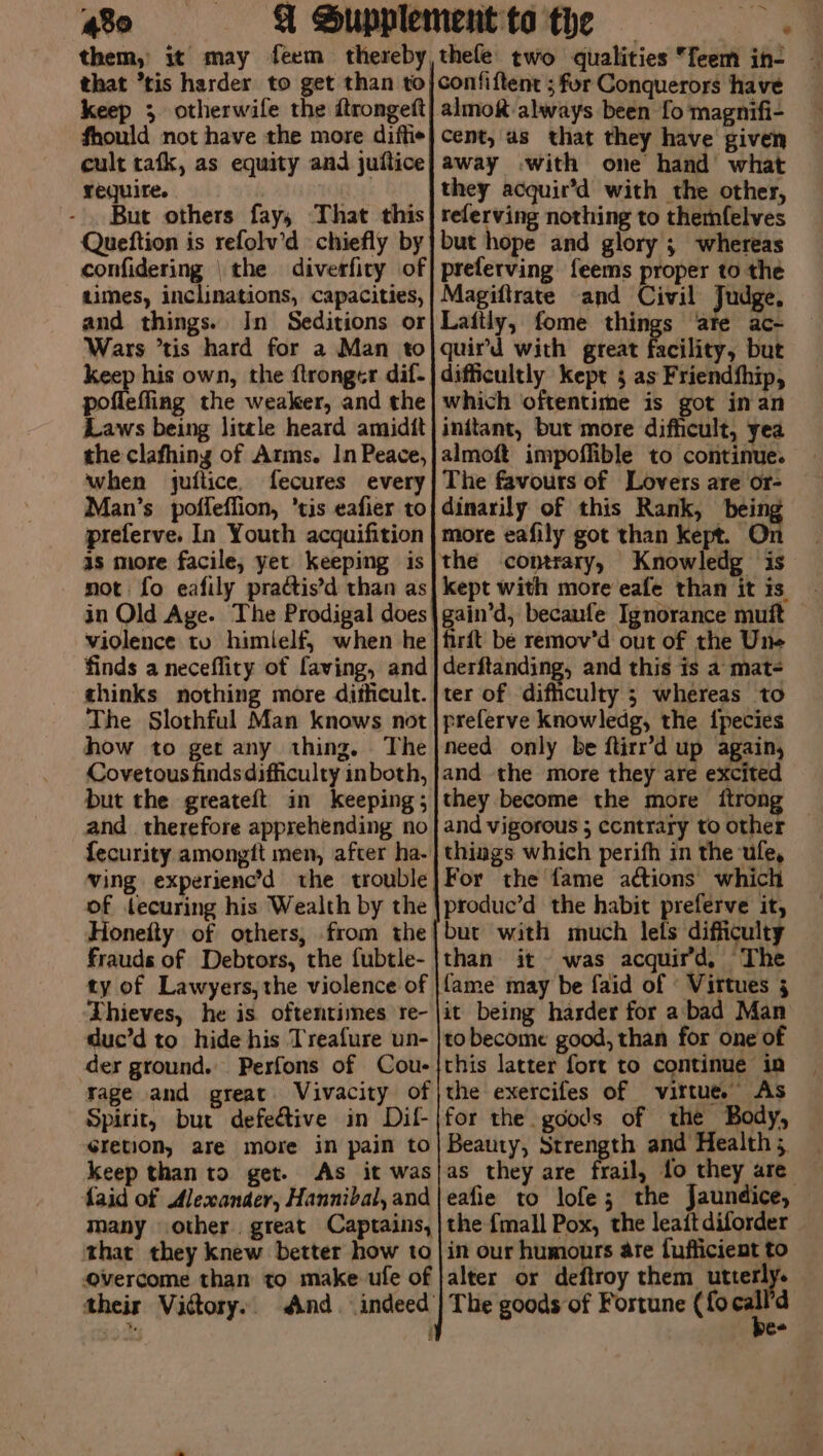 430 € thele two qualities feem in- keep 3 otherwife the ftrongeft fhould not have the more diftie cult tafk, as equity and juitice require. But others fay, That this Queftion is refolv’d chiefly by confidering | the diverfiry of times, inclinations, capacities, and things. In Seditions or Wars *tis hard for a Man to keep his own, the ftronger dif- poflefling the weaker, and the Laws being litle heard amidtt the clafhing of Arms. In Peace, when juftice, fecures every Man’s poffeffion, ‘tis eafier to preferve. In Youth acquifition as more facile, yet keeping is in Old Age. The Prodigal does finds a necefliry of faving, and thinks nothing more dificult. The Slothful Man knows not how to get any thing, The Covetous finds difficulty in both, but the greateft in keeping; and therefore apprehending no {ecurity amongft men, after ha- ving experienc’d the trouble of lecuring his Wealth by the Honeity of others, from the frauds of Debtors, the fubtle- ty of Lawyers, the violence of Thieves, he is oftentimes re- duc’d to hide his Treafure un- der ground. Perfons of Cou- yage and great Vivacity of Spirit, but defe&amp;ive in Dil- cretion, are more in pain to keep than to get. As it was faid of Alexander, Hannibal, and many other. great Captains, that they knew better how to Overcome than to make ufe of their Vittory.. a cent, as that they have given away with one hand what they acquir’d with the other, referving nothing to themfelves but hope and glory ; whereas preferving feems proper to the Magiftrate and Civil Judge, Laitly, fome things ‘are ac- quir’d with great facility, but difficultly kept 3 as Friendship, which oftentime is got in an initant, but more difficult, yea almoft impoffible to continue. The favours of Lovers are or- dinarily of this Rank, bei more eafily got than kept. Knowledg is kept with more eafe than it is. gain’d, becaufe Ignorance muft firft be remov’d out of the Une derftanding, and this is a mat- ter of difficulty ; whereas to preferve knowledg, the {pecies need only be ftirr’d up again, and the more they are excited they become the more itrong and vigorous ; contrary to other things which perifh in the ufe, For the fame actions which produc’d the habit preferve it, but with much lefs difficulty than it was acquird, The it being harder for a bad Man to become good, than for one of this latter fort to continue in the exercifes of virtue. As for the goods of the Body, Beauty, Strength and Health; _ as they are frail, fo they are eafie to lofe; the Jaundice, the {mall Pox, the leait diforder in our humours are fufficient to alter or deftroy them utterly. The goods of Fortune (fo . d ee