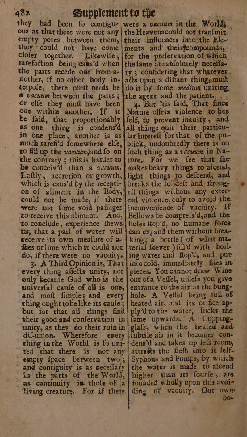they had been fo contigu- ous as thatthere were not any empty pores between them, they ~could not’ have come Cloler together. Likewife , Yarefaction being caus’d when the parts recede one from a- nother, if no other body in- were a vacuum in the. World). the Heavenscould not tranfmit. © their influences into! the Ele-- ments and’ theirfcompounds, for the prefervation.of which the fame areabfolutely: necefla- ty 3 confidering that whatever . acts upon a diftant: thingsmuft terpofe, there muft needs be} doit by fome medium uniting, a vacuum between the patts ; [the agent and the patient... . or elfe they muft have been] 4. ‘Bur ’tis faid, That fince One within auother. If it] Nature offers violence. to hes be faid, that proportionably }felf, to prevent inanity, an as one thing is condens’djall things quit their particu- an one place, another is as{larintereft forthat of the pu- much rarefi'd fomewhere elfe,|blick, undoubtedly there.is no — to fill up the vacvum,and fo on | {uch thing as a vacuum in Na- the contrary ; thisis harder to|ture, For we fee that fhe be conceiv’d than a vacuum. |makesheavy things to afcend, | Laftly, accretion or growth, {light things to defcend, and which is caus’d by the recepti- {breaks the folideft and itrong- on of aliment in the Body,jeft things without any exter- could not be made, if there |-nal violence, only to avoid the were not fome void paflages } inconvenience of vacuity. If toreceive this aliment. And, ] Bellows be comprels’d,and the. © zo conclude, experience fhews} holes ftop’d, no humane. force tis, that a pail. of water will} can expand them without bieae teceive its own meafure of a | king; a bottle( of what ma. Shes or lime which it could not | terial feever ) fill’d with — boil do, if there were’ no vacuitye ing water and ftop’d, and. put 3. A Third Opinionis, That {intocold, immediately . flies in’ every thing affects unity, not | pieces: You cannot draw Wine only becaule God whois the | out ofa Veffel, utilefs you give univerfal caufe of all is one, | entrance tothe air at the bung- and moft fimple; and. every|hole. A Veflel being full of thing ought tobe like its caufe ; | heated air, and its orifice ap- but for that all things find} ply’dtothe water, fucks the their good and confervarion in|fame upwards. A. Cupping- unity, as they do their ruin in| glafs; when the heated and. dif-union. Wherefore ewery |iubtile air in it becomes con- thing inthe World is fo uni- |dens’d and takes up lets room, ~ ted that there is ‘not any |attraés the flefh into it felf. empty {pace between two; | Syphons ‘and Pumps, by whichr ~ and contiguity is as neceflary | the water is made to alcend in the parts of ‘the World, | higher than its fourfe, are as continuity im thofe of a| fouaded wholly upon this avoi- ‘Viving creature. For if there {ding of vacuity. Our sg .