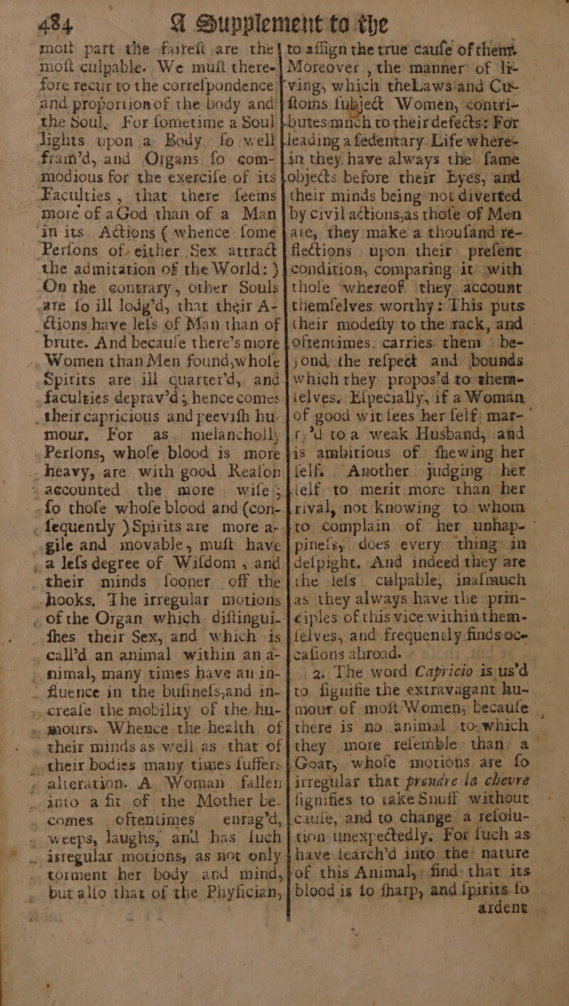 moit part the faireft are the moft culpable. We mutt theree fore recur to the correlpondence modious for the exercife of its more of aGod than of a Man Pertons of. either Sex attract the admitation of the World: } On the contrary, other Souls brute. And becaule there’s more Spirits are ill Guarter’d, and faculties deprav’d;, hence comes mour, For as. melancholly wile 5 fooner off the fhes their Sex, and which is entag’d, torment her body and mind, but alto that of the Phylician, Moreover , the manner: of ‘lr- ftoms fubjeck Women, contri- | in they have always the fame objects before their Eyes, and their minds being not diverted by civil a¢tions,as thote of Men are, they make a thoufand re- flections upon their prefent condition, comparing it’ with thole whereof, they. account themfelves worthy: This puts (heir modefty to the rack, and Oftentimes, carries them + be- yond, the refpect and bounds which they propos’d to: shem- ielves. Elpecially, if a Woman of good wit lees her felf, mar- ° ry°*d toa weak Husband, and is ambitious of fhewing her — felf. . Another judging her » ielf. to merit.more than her rival, not Knowing to whom pinefs, does every thing in defpight. And indeed they are the Jefs culpable; inalmuch ciples of this vice withinthem- felves, and frequently findsoce cafions abroad. 2BC 2. The word Capricio is us’d to fignifie the extravagant hu- mour of moft Women; becaufe there is no animal to-which | they more relemble than: a- fignifies to take Snuff without caule, and to change a relolu- tion unexpectedly, For fuch as ardent . 7