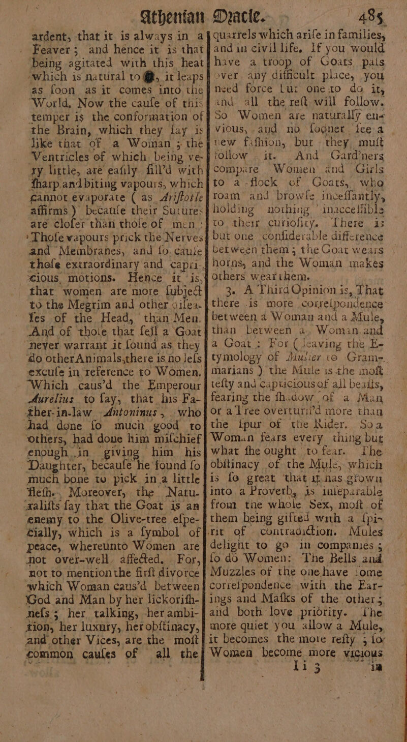 ardent, that it is always in af quarrels which arife in families, _ Feaver; and hence it is that and in civil life, If you would ‘being agitated with this heaty have a troop of Goats pals which is natural to@, itleaps} over any difficult place, you as foon as it comes into the need force Lut oneto do it, ‘World. Now the caufe of rhisqand all the reft will follow. temper is the conformation of #50 Women are naturally el the Brain, which they fay is} vious, and no fogner. fee a | like that of a Woiman ; the} vew fifhion, but they mutt Ventricles of which being ve-j ollow it. And Gardners ry little, are eafily fil’d with} compare Women and Girls fharp. and biting vapours, which} to a -flock of Goats, alk cannot evaporate ( as drifforleftoam and browle inceffantly, affirms ) be¢aufe their Sutures} holding nothing ° inacceihbls are clofer than thole of men.:Jto. their curiofiry, There as bat one confiderable difference ‘ Thofe vapours prick the Nerves : Getween them; the Coat wears and Membranes, and fo. caule scious. mot 10NS. Yes of the Head, ‘than Men. never warrant it found as they excufe in reference to Women. ‘Which .caus’d the Emperour Aurelius to fay, that his Fa- ther-in-law Antoninus , . who chad done fo much good to enough in giving him his ‘Daughter, becaufe he found fo much bone to pick ina little flefh.. Moreover, the Natu. aalifts fay that the Goat is an enemy to the Olive-tree efpe- Mot over-well affected. For, not to mention the firft divorce which Woman caus’d between God and Man by her lickorith- nefs 5 ; her, talking, -her ambi- tion, her luxury, her obftinacy, and other Vices, are the moit common caules of all the horns, and the Woman makes others wearthem. 3. A Third Opinion is, That there .is more correlpondence than between a, Woman. and a Goat: For ( Jeaving the E- tymology Of Murer io Grame.. marians ) the Mute is the moft tefly and capricious of all beads, fearing the fhidow of a Man or a'ltee overturii’d more than the ipur of the Kider. Soa what fhe ought to fear. The obitinacy of the Mule, which is fo great that it-nas eYown into a Proverb, js inteparable from tie whole Sex, moft of them being gifted with a {pi- Mules delignt to go in companies ; to dd Women: The Bells ani corselpondence with the Ear- ings and Mafks of the other; and both love pridrity. he more quiet you allow a Mule, Ti 5 ia