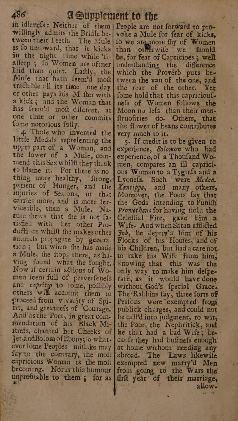 willingly admits the Bridle be- tween their Teeth. The Mule in the night. time while ’tis Kud than quiet. Laftly, the tractable all its time, one day Or other pays his M fter with One time or other commits fome notorious folly. 4 Thole who invented the to blame it. For there is no- thing more healthy, viceable, than a Mule. Na- tishleu with animals propagite by genera. tion 5 but when fhe has made Now if certain actions of Wo. Othets w account them to tit, and greatnefs of “Courage, Jet,andBolom of Ebony;io what- everiome Peoples miftake may fayto the contrary, the moll capricious Woman is the moti becoming. Noris this humour unprofitable to them 5 for as People are not forward to pro- voke a Mule for fear of kicks, {o we arg.more fhy of Women underftanding the difference which the Proverb puts be- tween the van of the one, and the rear of the other. Y¥et fome hold that this capriciouf- nels of Women follows the. Moon no lefs than their men- very much toit. — | 5- If credit is to be given to experience, Solomon who had experience, of a Thoufand Wo- men, compares'an ill caprici- ous Woman to a Tygrefs anda Lyonets. Aantippe, and many. others, Moreover, the Poets fay thar the Gods intending to Punifh Prometheus for having fioln the Celeitial Fire, gave him 2 Job, he Jepriyd him of ‘his Flocks’ of his” Houfes, and of his Children, but hada care not to take his Wife from him, knowing that this was the only way to make him defpe- fate, as_it would have done without God’s fpecial Grace. The “Rabbins fay, three forts of Perfons were exempted- from publick charges, and could not be cal’d into judgment, to wit, the Poor, the Nephritick, and he that had a bad Wife; bee - caufe they had bufinefs enough’ Laws likewile exempted new matry’d Men from going to the Wars the firt year’ of their marriage, teiat : 3 allow: