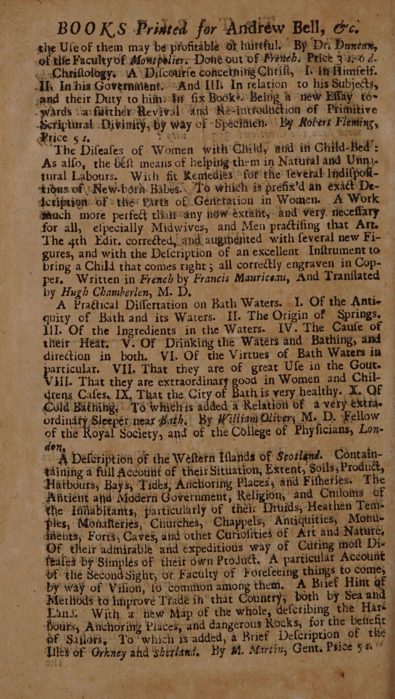 ye boa BOOKS Printed for Andréw Bell, cc. | iy Ule of them may be'pfofitable ot hurtful. By ‘DA Duncan, _of thie Faculty of Mowepeliers Done out of Preteb. Price 3.56 a. o( dChriQologys A Dilcourfe concetning Chri, 1 tnimfelf. UR. Inthis-Governiient:. “And [i In relation to his Subjects, cand their Duty to hifne dif fix Book’. Being &amp; ‘riew Eflay to~ | lwards Vacfdithd Revival: And Reintroduction of Priiitive pied Divinity, by way of -Spécitiian By Rolert Fleming, Brice 5s. Ren 8 ORE TL A ARE i ga “The Difeafes of Women with'Child, atid in Ghild-Bed’: As alfo, the Dé% means of helpirig-them in Natufal and ibe tural Labours. Wiih fit Rentedies for the Teveral Indilpoti- tidns of )New-barh. Babes... To which is prefix’d an éxad De- dcripsion: (of the Parts of Genetation in Women. A Work gach more perfect tliattany how éxtaiit, and’ very. neceflary for all, elpecially Midwives, and Men practifing that Art . The gth Edit. corrected, and augihénted with feveral new Fi- ures, and with the Defcription of anexcellent Inftrument to ring a Child that comes right ; all correctly engraven in Cop- per. Written in French by Francis Mauriceau, And Tranflated by Hugh Chamberlen, M. D. | 3 “A Pra@tical Differtation on Bath Waters. I. Of the Antic quity of Bath and its Waters. II. The Origin of Springs. — III. Of the Ingredients in the Waters. IV. The Caufe of their Heats V. Of Diinking the Waters and Bathing, and diretion in both, VI. OF the Virtues of Bath Waters in eH VIL. That they are of great Ufe in the Gout. VAI. That they are extraordinary good in Women and Chil- drens Cafes, IX, That the City of Bath is very healthy. X. OF Could Bathihg, TS Wwhiehis added a Relation of a very: exttae ordindty Sleeper near Bath, By Willian Olivers M.D. Bellow — of the Royal Society, ang of the College of Phyficians, Lon- 2, Mee game ae pare ome i - A Déleription of the Weftern Iflands of Seottgnd. Contain taining 4 full Accoulit of their Situation, Extent, Soils; Product, ‘Haibours, Bays, Tides, Anchoring Places, and Fifheriess The Alicient ad Modern Government, Religion, and Cnitoms: ‘OF he Iiihabitants, particularly of their Druids, Heathen Tem- Jes, Monatteries, Churches, Chappels, Antiquities, Monu- dviéies, Forts, Caves, and other Currofities of Art and Nature, Of their admirable and €xpeditious way of Citing moft Die feales by Simplés of theit dwn Product, A particular Account - of the SecondSight, or Faculty of Forefeeing things to come,” _ by way of Vifion, {6 comiiton among them. - A Buief Hint af Merlioas to improve Tradé ih that Connery both by Sea and — Lind. With, 2 ‘ew Map of the whole, Geferibing the Hart Bouts, Anchoring Places, and dangerous Rocks, for the Deftefr of Sailors, To ‘which is added, a Brief Deferiprion of the TiS of Orkney ahd ‘Shetland. By M. Martin, Gent. Price 56° — ‘iy , ; pics