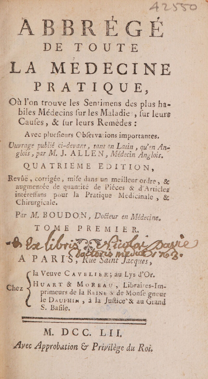 à | D or | PR TOUTE PA MEDECINE PRATIQUE, Où l'on trouve les Sentimens des plus ha= biles Médecins fur les Maladie: {ur leure Caufes, &amp; [ur leurs Remèdes : Avec pluefeurs Cbferva:ions importantes, Ouvrage publié ci-devant, tant en Latin, qu'en An glois, par M. J. ALLEN, Médecin Ang lois, £ QUATRIEME EDITION, Revé, corrigée, mife dans un meilleur ordre, &amp; augmentée de quantité de Piéces &amp; d'Articles intérefflans pour la Pratique Médicinale » &amp; Chirurgicale. … Par M BOUDON, Doéteur en Médecine. DO LOMME PREMIER. mu L 6 e e 1 377 pre A PARIS Rue Sant nn. 2 FA .. HuarRT &amp; Moreau, Libraires-I]m. acques ; la Veuve CaveLieR; äu Lys d'Or. primeurs de la Reine % de Monfe gneur le Daupkin ; à la Juftice*&amp; au Grand S. Bañle. ‘à ‘ M DÉC BTE … Avec Approbation &amp; Privilège du Roi, 14 s2