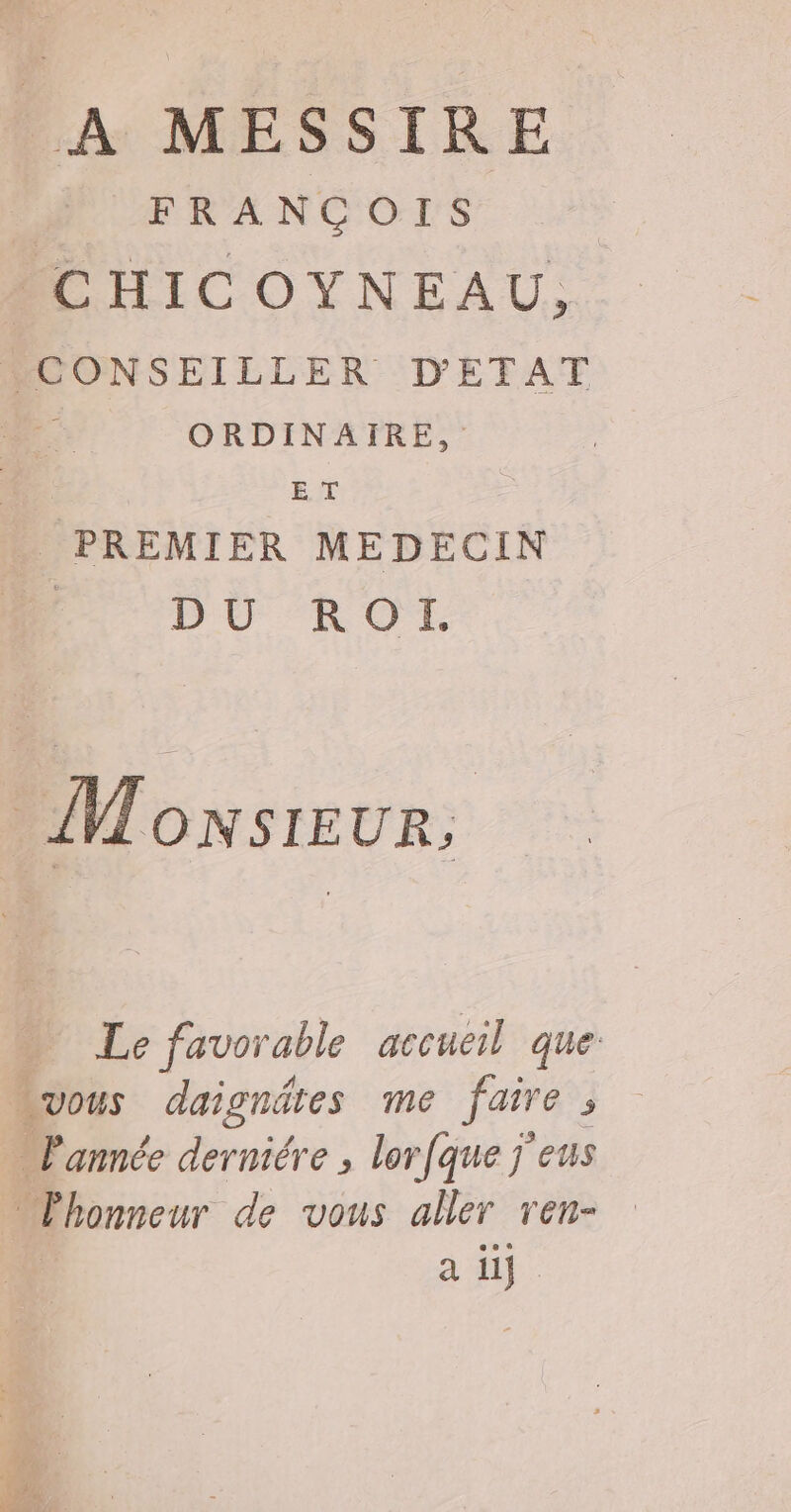 A MESSIRE | FRANCOIS ACHICOYNEAU, CONSEILLER D'ETAT ORDINAIRE, | ET . PREMIER MEDECIN | DÜROL Monsieur, Le favorable accueil que vous daignätes me faire ; l'année derniére , lorfque j eus Phonneur de vous aller ren- : à 44: