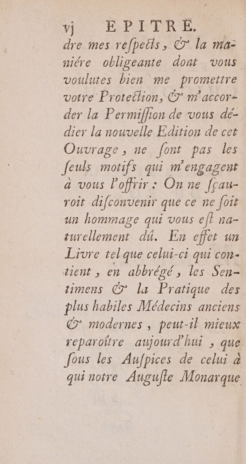 ve. HPDIRE dre mes refpeëls, © la ma- niére obligeante dont vous voulutes bien me promettre votre Protethion, €T nm accor- der la Permiflion de vous de- dier la nouvelle Edition de cet Ouvrage , ne font pas les feuls motifs qui m'engagent a vous Poffrir : On ne f[çau- roit difconvenir que ce ne foit un hommage qui vous ef} na- turellement dû. En effet un Livre telque celui-ci qui con- tient , en abbrégé, les Sen- timens 7° la Pratique des plus habiles Médecins anciens 7 modernes, peut-il mieux reparoñre aujourd'hui , que fous les Aufpices de celui à qui notre Augufle Monarque