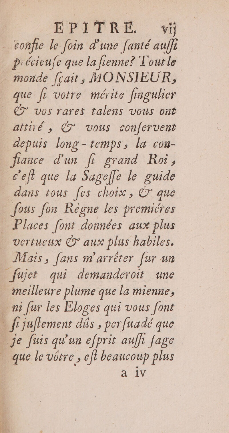 EPJITRE vi ronfie le foin d’une fanté auffi P' écicu/e que la fienne? Tout le monde fçait, MONSIEUR, que fL votre mérite fingulier aithé , © vous sonfervent depuis long-temps, la con- france d'un fi grand Roi, c'eft que la Sagefle le guide dans tous fes choix , ©’ que | fous fon Règne les premiéres _ Places [ont données aux plus vertueux CT aux plus habiles. Mais , Jans m'arrèter [ur un Jujet qui demanderoit une meilleure plume que la mienne, _f juftement dûs , perfuadé que que le vôtre , eft beaucoup plus a 1V