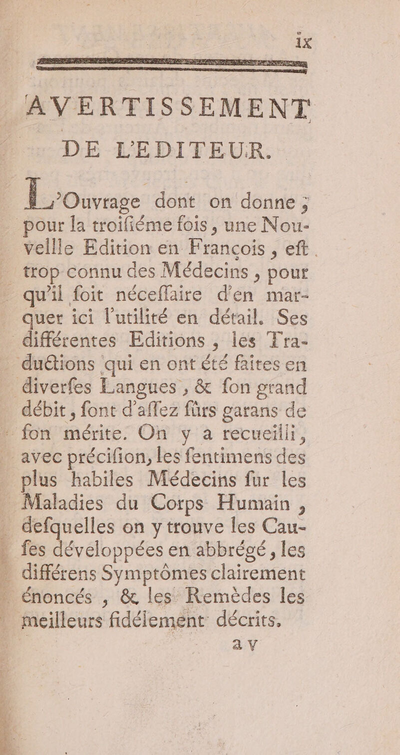 AVERTISSEMENT - DE L'EDITEUR. Loos dont on donne ; pour la troifiéme fois , une Nou- vellle Edition en Francois , eft. _ trop connu des Médecins , pour _ qu'il foit néceflaire d'en mar- quer ici l'utilité en détail, Ses différentes Editions , les Tra- _ du&amp;tions qui en ont été faites en _ diverfes Langues , &amp; fon grand débit , font d'aflez fürs garans de - fon mérite. On y a recueilli, avec précifion, les fentimens des plus habiles Médecins fur les Maladies du Corps Humain, . defquelles on y trouve les Cau- » fes développées en abbrégé, les . différens Symptômes clairement … énoncés , &amp; les Remèdes les : meilleurs fidélement: décrits. av