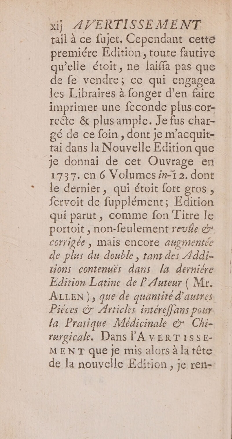 tail à ce fujet. Cependant cetté premiére Edition, toute fautive qu’elle étoit, ne laiffa pas que de fe vendre; ce qui engagea les Libraires à fonger d’en faire imprimer une feconde plus cor- recte & plus ample. Je fus char- gé de ce foin , dont je m'acquit- tai dans la Nouvelle Edition que je donnai de cet Ouvrage en 1737. en 6 Volumes ##-1 2. dont le dernier, qui étoit fort gros, fervoit de fupplément; Edition qui parut, comme fon Titre le portoit , non-feulement reu/e & corrigée , mais encore augtnentée de plus du double, tant des Addi- tions contenues dans la derniére Edition Latine de P Auteur ( Mr. ALLEN), que de quantité d'autres Piéces 7 Articles intéreffans pour la Pratique Médicinale & Chi- rurgicale. Dans l'AVERTISSE- MENT que Je mis alors à la tête de la nouvelle Edition, je ren-.