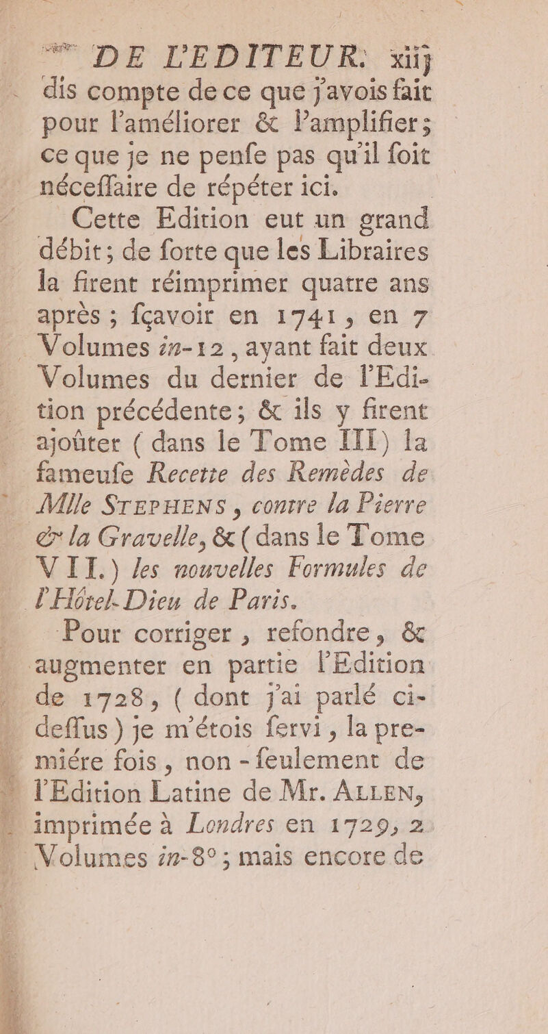 DE L'EDITEUR) si pour l'améliorer &amp; lPamplifier; ce que je ne penfe pas qu'il foit néceffaire de répéter ici. | Cette Edition eut un grand débit; de forte que les Libraires la firent réimprimer quatre ans après ; fcavoir en 1741, en 7 Volumes du dernier de l'Edi- tion précédente; &amp; ils y firent ajoûter ( dans le Tome IIT) la fameufe Recetie des Remèdes de Mlle STEPHENS , contre la Pierre VII.) Les nouvelles Formules de Pour corriger , refondre, &amp; augmenter en partie l'Edition de 1728, ( dont j'ai parlé ci- deflus } je m'étois fervi, la pre- miére fois , non - feulement de l'Edition Latine de Mr. ALLEN,