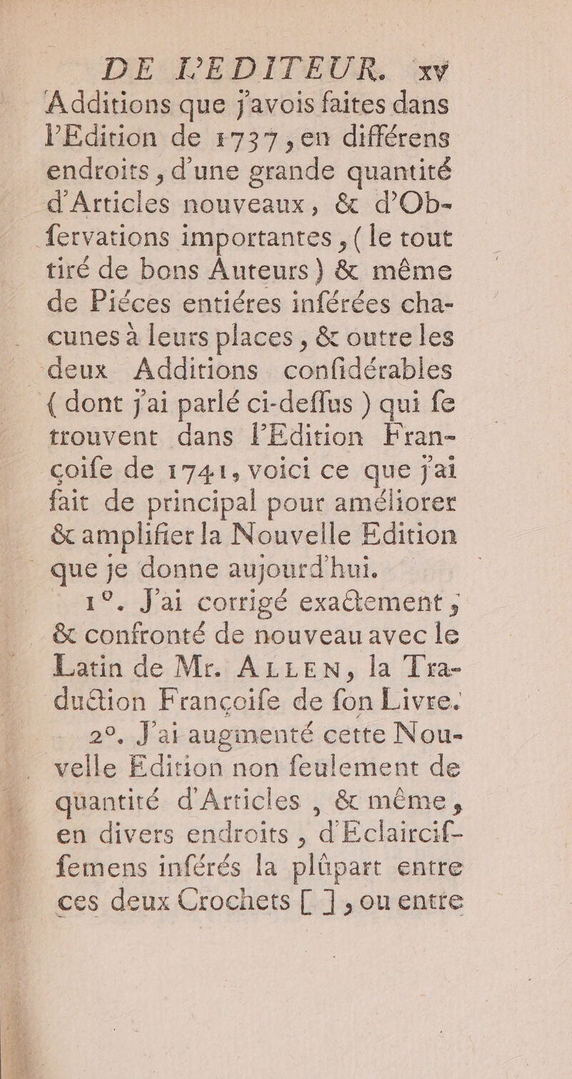 Additions que j'avois faites dans PEdition de 1737 ,en différens endroits , d’une grande quantité d Articles nouveaux, &amp; d’'Ob- tiré de bons Auteurs) &amp; même de Piéces entiéres inférées cha- cunes à leurs places , &amp; outre les { dont j'ai parlé ci-deflus ) qui fe trouvent dans l'Edition Fran- coife de 1741, voici ce que jai fait de principal pour améliorer à amplifier la Nouvelle Edition 1°. J'ai corrigé exa@tement, &amp; confronté de nouveau avec le Latin de Mr. ALLEN, la Tra- du&amp;tion Françoife de fon Livre. 2°, J'ai augmenté cette Nou- velle Edition non feulement de A quantité d'Articles , &amp; même, en divers endroits, Fo femens inférés la plüpart entre ces deux Crochets [ ],ouentre