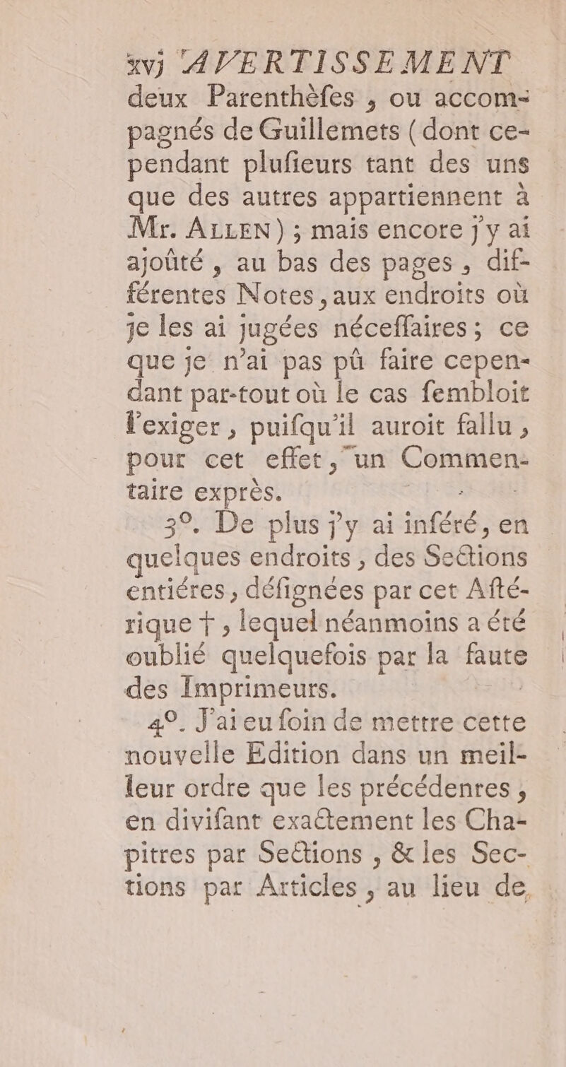 deux Parenthèfes ; ou accom- pagnés de Guillemets ( dont ce- pendant plufieurs tant des uns que des autres appartiennent à Mr. ALLEN) ; mais encore j y ai ajoûté , au bas des pages , dif- férentes Notes , aux endroits où je les ai jugées néceffaires ; ce que je nai pas pû faire cepen- dant par-tout où le cas fembloit l'exiger , puifqu'il auroit fallu , pour cet effet, un ut, taire exprès. 3%. De plus jy ai fé, en délais endroits , des Sédions entiéres ; défignées par cet Afté- rique À , lequel néanmoins a été oublié quelquefois par la Fe des ME 49. J'ai eu foin de mettre cette nouvelle Edition dans un meil- leur ordre que les précédenres , en divifant exactement les Cha- pitres par Sedtions , &amp; les Sec- tions pat Articles , au lieu de,