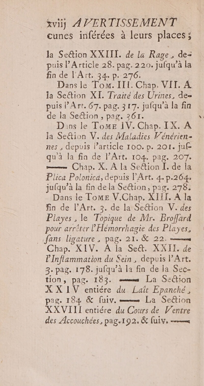 cunes inférées à leurs places; la Se&amp;tion XXIII. de la Rage, de= puis Article 28. pag. 220. jufqu’è à la fin de l'Aït. 34. p. 276. Dans le Tom. ITI. Chap. VIT. À la Se&amp;tion XI. Traité des Urines, de= puis l’Art. 67. pag. 217. jufqu’à la fin de la Sen pag. 261. Dins le ToME ÏV. Chap. IX. A Ja Se&amp;ion V. des Maladies Vénérien- nes , depuis l’article 100. p. 201. juf qu'a la fin de l’Art. 104. pag. 207. m— Chap. X. À la Seétion I. de la Plica Polonica, depuis l'Art. 4. p.264. jufqu’à la fin de la Se&amp;tion, pag. 278. Dans le Tome V.Chap. XIII. À la fin de l'Art. 3. de la Section V. des Playes ; le Topique de Mr. Broffard pour arrêter l'Hémorrhagie des Playes, fans ligature , pag. 214 &amp; 22: ds Chap. XIV. À la Set. XXII. de l’Inflammation du Sein, depuis l'Art. 3. pag. 178. jufqu’à la fin de la Sec- tion, pag. 183. s [La Section X X 1V entiére du Laït Epanché, : pag. 184 &amp; [uiv. mx La Section XXVITII entière du Cours de Ventre des Accouchées, page192, &amp; Lui, =