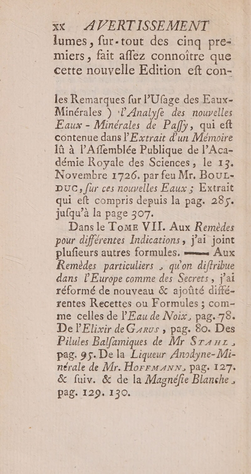 lumes , fur-tout des cinq pre< miers, fait aflez connoiître que cette nouvelle Edition eft con- les Remarques fur l’Ufage des Eaux- Minérales ) ‘? Analyfe des nouvelles Eaux - Minérales de Paf]y, qui eft contenue dans l'Extrait d’un Mémoire _ 1ü à l’Affemblée Publique de l’Aca- démie Royale des Sciences, le 13. Novembre 1726, par feu Mr. BouL- DUC, fur ces nouvelles Eaux ; Extrait qui eft compris depuis la pag. 285. jufqu’à la page 307. Dans le Tome VII. Aux Remédes pour différentes Indications, j'ai joint plufieurs autres formules, mm Aux Remèdes particuliers ; quon diffribue dans l’Europe comme des Secrets, j'ai réformé de nouveau &amp; ajoûté difé- rentes Recettes ou Formules ; com- me celles de l'Eau de Noix, pag. 78. De lElixir de Garvs ; pag. 80. Des Pilules Balfamiques de Mr Sranz, pag. 95. De la Liqueur Anodyne-Mi- nérale de Mr. HorrmAnNN, pag. 127. &amp; fuiv. &amp; de la Magnéfie Blanche ; pag. 129. 130.