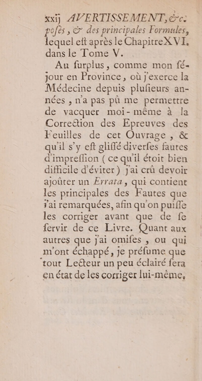 xx] AVERTISSEMENT, rc. pofés , © des principales Formules, lequel eft après le ChapitreX VE, dans le Tome V. Au furplus, comme mon fé- jour en Province, où j'exerce la Médecine depuis plufieurs an- nées , na pas pû me permettre de vacquer moi-même à la Corre&amp;tion des Epreuves des Feuilles de cet Ouvrage , &amp; qu'il s’y eft gliffé diverfes fautes d impreifion | (cequ il étoit bien difhcile d'éviter) Jai crû devoir ajoûter un Érrata, qui contient les principales des Fautes que Jai remarquées, afin qu'on puiffe les corriger avant que de fe fervir de ce Livre. Quant aux autres que jai omifes , ou qui m'ont échappé, je préfume que ‘tout Lecteur un peu éclairé fera en état de les corriger lui-même,