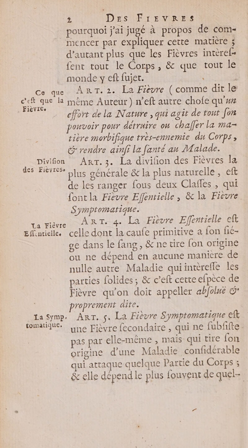 pourquoi j'ai jugé à propos de com- mencer par expliquer cette matière ; d'autant plus que les Fièvres intèrel= fent tout le Corps, &amp; que tout le . monde y eft fujet. Ce que ART.2. La Fièvre ( comme dit le se que la même Auteur) n’eft autre chofe qu'w iIèVICe : [ effort de la Nature , qui agit de tout for pouvoir pour détruire on chafer la ma- à tière morbifique très-ennemie du Corps, G° rendre ainfi la fanté an Malade. Divifon AkRT.3. La divifion des Fièvres la Ste plus générale &amp; la plus naturelle , eft de les ranger fous deux Clafles , qui {ontla Fievre Effentielle , &amp;c la Fièvre Symptormatique. Tam RAR Trogs LNEeUre Effertielle eft Efinrielle. celle dont la caufe primitive a {on fié- ge dans le fang , &amp; ne tire fon origine ou ne dépend en aucune maniere de nulle autre Maladie quiintèrefle les parties folides ; &amp; c’eft certe efpèce de Fièvre qu'on doit appeller abfoluë &amp; proprement dite. pit La Symp. Arr. s. La Fièvre Symptomatique eft tomatique. :\ 54 : une Fièvre fecondaire , qui ne fubfifte pas par elle-même , mais qui tire fon origine d'une Maladie confidérable qui attaque quelque Partie du Corps ; &amp; elle dépend le plus fouvent de quel- |