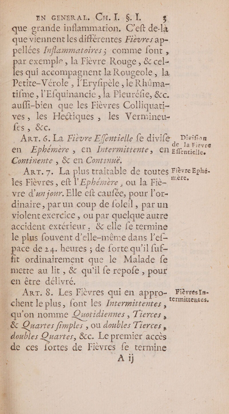 en cenerAT. Cul. SI. que grande inflammation. C’eft de- là que viennent les différentes Fièvres ap- pellées laflammatoires ; ‘comme font , par exemple, la Fièvre Rouge, &amp; cel- les qui accompagnent la Roi ugeole, la Petite-Vérole, EPPpes le Rhôma- tifme , l'Efquinancie , | la Pleuréñe, &amp;c. auffi-bien que les Fièvres Colliquati- ves, les Hectiques , les Vermineu- Les, Gcc. ART. 6. La Fievre Effentieile fe divile Divifon en Ephémère , en Intermittente en ae Continente , &amp; en Contsnue. ART. 7. La plus traitable de toutes FièvreEphé. les Fièvres , eft l'Ephérmere , ou la Fiè- vre d’un jour, Elle eft caufée, pour l’or- dinaire, par un coup de foleil, par un accident extérieur. &amp; elle fe termine * le plus fouvent d'elle-même dans l’ef- pace de 24. heures ; de forte qu'il fuf- fit ordinairement que le Malade fe x . 4 en être Pure ART. 8. Les Fièvres qui en appro- Fièvrestn- térmiitenses, “qu'on nomme ©woridiennes , Tierces, … &amp; Quartes fimples , ou a Tierces , us Quartes, &amp;c. Le premier accès de ces fortes de Fièvres fe termine | À 1)